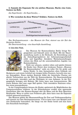 179
2. Sammle die Exponate für ein solches Museum. Mache еine Liste.
Notiere im Heft.
das Superhandy – die Superhandys, …
3. Wie verstehst du diese Wörter? Erkläre. Notiere im Heft.
Zukunftsperspektiven (pl)
Wechselausstellung (f)
Briefkastensammlung (f)
Informationsgesellschaft (f)
Schatzkammer (f)
Lichthof (m)
Postkutsche (f)
Computerzeitalter (m)
Computergalerie (f)
Briefträgertaschensammlung (f)
Das Reichspostmuseum – das Museum der Post, stammt aus der Zeit des
Deutschen Reichs.
Die Dauerausstellung – eine dauerhafte Ausstellung.
4. Lies den Text.
Das Museum für Kommunikation Berlin bringt Ver-
gangenheit und Zukunft unter ein Dach: Mit der Dauer-
ausstellung macht es die Herkunft, die Entwicklung und
die Zukunftsperspektiven der Informationsgesellschaft
erleb- und begreifbar. Attraktive Wechselausstellungen
richten den Blick auf die unterschiedlichen Aspekte von
Kommunikation.
Nicht nur schauen, sondern toben und spielen können
die Kinder hier. Hinter dem trockenen Namen „Museum
für Kommunikation“ steht ein toller Ort für große und
kleine Kinder. In dem fantastischen alten Gebäude mit
Skulpturen und einem Lichthof mit riesigen hellen Fenstern, herrscht eine war-
me Atmosphäre. Einen starken Kontrast bildet der historische Charme mit
allerlei Technischem aus der Welt der Kommunikation. Die Dauerausstellung
ist interessant, interaktiv und das Wichtigste ist zum Anfassen. In der Ein-
gangshalle bewegen sich Roboter. Mit ihnen kann man kommunizieren. Mit
einem Roboter darf man sogar Ball spielen. Viele interaktive Stationen erlau-
ben etwas auszuprobieren.
In der Computergalerie können die Kinder spielerisch die Möglichkeiten des
Computerzeitalters erfahren. In der Schatzkammer erzählt man spannende
Geschichten über den Kosmos-Stempel oder die Blaue und die Rote Mauritius
Briefmarke. Wenn es nichts zum Probieren gibt, dann kann man die Exponate
einfach spannend anschauen.
Das Museum gehört der Museumsstiftung für Post und Telekommunikation
und stammt aus dem Reichspostmuseum. Und so kann man zum Beispiel auch
eine Postkutsche bewundern. Sie hängt von der Decke herab und man kann
ihre Einzelteile besichtigen.
 