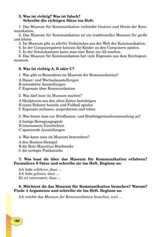 180
5. Was ist richtig? Was ist falsch?
Schreibe die richtigen Sätze ins Heft.
1. Das Museum für Kommunikation verbindet Gestern und Heute der Kom-
munikation.
2. Das Museum für Kommunikation ist ein traditionelles Museum für große
und kleine.
3. Im Museum gibt es allerlei Technisches aus der Welt der Kommunikation.
4. In der Computergalerie können die Kinder an den Computern spielen.
5. In der Schatzkammer kann man eine Reise ins All machen.
6. Das Museum für Kommunikation hat viele Exponate aus dem Reichspost-
museum.
6. Was ist richtig A, B oder C?
1. Was gibt es Besonderes im Museum der Kommunikation?
A Dauer- und Wechselausstellungen
B interaktive Ausstellungen
C Exponate über Kommunikation
2. Was darf man im Museum machen?
A Skulpturen aus den alten Zeiten besichtigen
B einen Roboter basteln und Fußball spielen
C Exponate anfassen, ausprobieren und toben
3. Was bietet man zur Briefkasten- und Briefträgertaschensammlung an?
A lustige Bewegungsspiele
B interessante Geschichten
C spannende Ausstellungen
4. Was kann man im Museum bewundern?
A den Kosmos-Stempel
B die Rote Mauritius Briefmarke
C die zerlegte Postkutsche
7. Was hast du über das Museum für Kommunikation erfahren?
Formuliere 6 Sätze und schreibe sie ins Heft. Beginne so:
Ich habe erfahren, dass …
Ich habe gelesen, dass …
Es ist interessant, dass …
8. Möchtest du das Museum für Kommunikation besuchen? Warum?
Finde 4 Argumente und schreibe sie ins Heft. Beginne so:
Ich möchte das Museum für Kommunikation besuchen, weil …
 