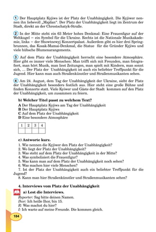 184
1 Der Hauptplatz Kyjiws ist der Platz der Unabhängigkeit. Die Kyjiwer nen-
nen ihn liebevoll „Majdan“. Der Platz der Unabhängigkeit liegt im Zentrum der
Stadt, direkt an der Chrestschatyk-Straße.
2 In der Mitte steht ein 63 Meter hohes Denkmal: Eine Frauenﬁgur auf der
Weltkugel − ein Symbol für die Ukraine. Rechts ist die Nationale Musikakade-
mie, links − der Showtnewyj Konzertpalast. Außerdem gibt es hier drei Spring-
brunnen, das Kosak-Mamai-Denkmal, die Statue für die Gründer Kyjiws und
viele hübsche Blumenarangements.
3 Auf dem Platz der Unabhängigkeit herrscht eine besondere Atmosphäre.
Hier gibt es immer viele Menschen: Man trifft sich mit Freunden, man fotogra-
ﬁert, man hört Musik, man liest Zeitungen, man spielt mit Kindern, man sonnt
sich, … Der Platz der Unabhängigkeit ist auch ein beliebter Treffpunkt für die
Jugend. Hier kann man auch Straßenkünstler und Straßenmusikanten sehen.
4 Am 24. August, dem Tag der Unabhängigkeit der Ukraine, sieht der Platz
der Unabhängigkeit besonders festlich aus. Hier steht eine große Bühne und
ﬁnden Konzerte statt. Viele Kyiwer und Gäste der Stadt kommen auf den Platz
der Unabhängigkeit, um zusammen zu feiern.
b) Welcher Titel passt zu welchem Text?
A Der Hauptplatz Kyjiws am Tag der Unabhängigkeit
B Der Hauptplatz Kyjiws
C Auf dem Platz der Unabhängigkeit
D Eine besondere Atmosphäre
1 2 3 4
c) Antworte kurz.
1. Wie nennen die Kyjiwer den Platz der Unabhängigkeit?
2. Wo liegt der Platz der Unabhängigkeit?
3. Was steht auf dem Platz der Unabhängigkeit in der Mitte?
4. Was symbolisiert die Frauenﬁgur?
5. Was kann man auf dem Platz der Unabhängigkeit noch sehen?
6. Was machen hier viele Menschen?
7. Ist der Platz der Unabhängigkeit auch ein beliebter Treffpunkt für die
Jugend?
8. Kann man hier Straßenkünstler und Straßenmusikanten sehen?
4. Interviews vom Platz der Unabhängigkeit
a) Lest die Interviews.
Reporter: Sag bitte deinen Namen.
Ihor: Ich heiße Ihor, bin 15.
R: Was machst du hier?
I: Ich warte auf meine Freunde. Die kommen gleich.
 