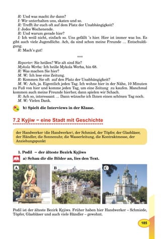 185
R: Und was macht ihr dann?
I: Wir unterhalten uns, skaten und so.
R: Trefft ihr euch oft auf dem Platz der Unabhängigkeit?
I: Jedes Wochenende.
R: Und warum gerade hier?
I: Ich weiß nicht, einfach so. Uns gefällt ’s hier. Hier ist immer was los. Es
gibt auch viele Jugendliche. Ach, da sind schon meine Freunde … Entschuldi-
gung.
R: Mach’s gut!
***
Reporter: Sie heißen? Wie alt sind Sie?
Mykola Werba: Ich heiße Mykola Werba, bin 68.
R: Was machen Sie hier?
M. W.: Ich lese eine Zeitung.
R: Kommen Sie oft auf den Platz der Unabhängigkeit?
M. W.: Ach, ja. Eigentlich jeden Tag. Ich wohne hier in der Nähe, 10 Minuten
zu Fuß von hier und komme jeden Tag, um eine Zeitung zu kaufen. Manchmal
kommen auch meine Freunde hierher, dann spielen wir Schach.
R: Ach so, interessant … Dann wünsche ich Ihnen einen schönen Tag noch.
M. W.: Vielen Dank.
b) Spielt die Interviews in der Klasse.
7.2 Kyjiw − eine Stadt mit Geschichte
der Handwerker (die Handwerker), der Schmied, der Töpfer, der Glasbläser,
der Händler, die Sonnenuhr, die Wasserleitung, die Kontraktmesse, der
Anziehungspunkt
1. Podil − der älteste Bezirk Kyjiws
a) Schau dir die Bilder an, lies den Text.
A B C
Podil ist der älteste Bezirk Kyjiws. Früher haben hier Handwerker – Schmiede,
Töpfer, Glasbläser und auch viele Händler – gewohnt.
 