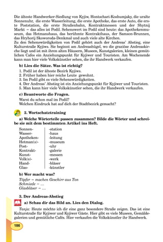 186
Die älteste Handwerker-Siedlung von Kyjiw, Hontschari-Koshumjaky, die uralte
Sonnenuhr, die erste Wasserleitung, die erste Apotheke, das erste Auto, die ers-
te Poststation, die erste Straßenbahn, Kontraktmessen und der Shytnij
Markt − das alles ist Podil. Sehenswert im Podil sind heute: das Apothekenmu-
seum, das Hetmanshaus, das berühmte Kontrakthaus, der Samson-Brunnen,
das Hryhorij Skoworoda-Denkmal und auch viele alte Kirchen.
Zu den Sehenswürdigkeiten von Podil gehört auch der Andreas’ Abstieg, eine
Kulturstraße Kyjiws. Sie beginnt am Andreashügel, wo die graziöse Andreaskir-
che liegt und ist mit ihren alten Häusern, Museen, Kunstgalerien, kleinen gemüt-
lichen Cafes ein Anziehungspunkt für Kyjiwer und Touristen. Am Wochenende
kann man hier viele Volkskünstler sehen, die ihr Handwerk verkaufen.
b) Lies die Sätze. Was ist richtig?
1. Podil ist der älteste Bezirk Kyjiws.
2. Früher haben hier reiche Leute gewohnt.
3. Im Podil gibt es viele Sehenswürdigkeiten.
4. Der Andreas’ Abstieg ist ein Anziehungspunkt für Kyjiwer und Touristen.
5. Man kann hier viele Volkskünstler sehen, die ihr Handwerk verkaufen.
c) Beantworte die Fragen.
Warst du schon mal im Podil?
Welchen Eindruck hat auf dich der Stadtbezirk gemacht?
2. Wortschatztraining
a) Welche Wörterteile passen zusammen? Bilde die Wörter und schrei-
be sie mit dem bestimmten Artikel ins Heft.
Sonnen-
Wasser-
Apotheken-
Hetman(s)-
Post-
Kontrakt-
Kunst-
Volk(s)-
Hand-
Glas-
-station
-haus
-leitung
-museum
-uhr
-galerie
-messen
-werk
-bläser
-künstler
b) Wer macht was?
Töpfer − machen Geschirr aus Ton
Schmiede − …
Glasbläser − …
3. Der Andreas-Abstieg
a) Schau dir das Bild an. Lies den Dialog.
Tanja: Heute möchte ich dir eine ganz besondere Straße zeigen. Das ist eine
Kulturstraße für Kyjiwer und Kyjiwer Gäste. Hier gibt es viele Museen, Gemälde-
galerien und gemütliche Cafés. Hier verkaufen die Volkskünstler ihr Handwerk.
 