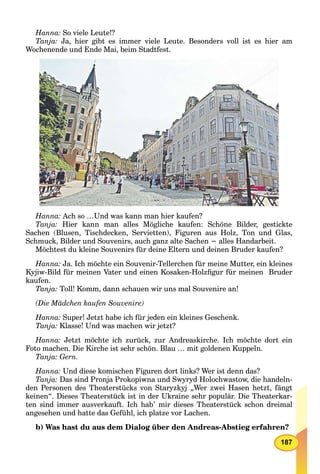 187
Hanna: So viele Leute!?
Tanja: Ja, hier gibt es immer viele Leute. Besonders voll ist es hier am
Wochenende und Ende Mai, beim Stadtfest.
Hanna: Ach so …Und was kann man hier kaufen?
Tanja: Hier kann man alles Mögliche kaufen: Schöne Bilder, gestickte
Sachen (Blusen, Tischdecken, Servietten), Figuren aus Holz, Ton und Glas,
Schmuck, Bilder und Souvenirs, auch ganz alte Sachen − alles Handarbeit.
Möchtest du kleine Souvenirs für deine Eltern und deinen Bruder kaufen?
Hanna: Ja. Ich möchte ein Souvenir-Tellerchen für meine Mutter, ein kleines
Kyjiw-Bild für meinen Vater und einen Kosaken-Holzﬁgur für meinen Bruder
kaufen.
Tanja: Toll! Komm, dann schauen wir uns mal Souvenire an!
(Die Mädchen kaufen Souvenire)
Hanna: Super! Jetzt habe ich für jeden ein kleines Geschenk.
Tanja: Klasse! Und was machen wir jetzt?
Hanna: Jetzt möchte ich zurück, zur Andreaskirche. Ich möchte dort ein
Foto machen. Die Kirche ist sehr schön. Blau … mit goldenen Kuppeln.
Tanja: Gern.
Hanna: Und diese komischen Figuren dort links? Wer ist denn das?
Tanja: Das sind Pronja Prokopiwna und Swyryd Holochwastow, die handeln-
den Personen des Theaterstücks von Staryzkyj „Wer zwei Hasen hetzt, fängt
keinen“. Dieses Theaterstück ist in der Ukraine sehr populär. Die Theaterkar-
ten sind immer ausverkauft. Ich hab’ mir dieses Theaterstück schon dreimal
angesehen und hatte das Gefühl, ich platze vor Lachen.
b) Was hast du aus dem Dialog über den Andreas-Abstieg erfahren?
 