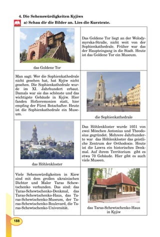 188
4. Die Sehenswürdigkeiten Kyjiws
a) Schau dir die Bilder an. Lies die Kurztexte.
das Goldene Tor
Das Goldene Tor liegt an der Wolody-
myrska-Straße, nicht weit von der
Sophienkathedrale. Früher war das
der Haupteingang in die Stadt. Heute
ist das Goldene Tor ein Museum.
Man sagt: Wer die Sophienkathedrale
nicht gesehen hat, hat Kyjiw nicht
gesehen. Die Sophienkathedrale wur-
de im XI. Jahrhundert erbaut.
Damals war sie das schönste und das
wichtigste Gebäude in Kyjiw. Hier
fanden Hofzeremonien statt, hier
empﬁng der Fürst Botschafter. Heute
ist die Sophienkathedrale ein Muse-
um.
die Sophienkathedrale
das Höhlenkloster
Das Höhlenkloster wurde 1051 von
zwei Mönchen Antonius und Theodo-
sius gegründet. Mehrere Jahrhunder-
te war das Höhlenkloster das geistli-
che Zentrum der Orthodoxie. Heute
ist die Lawra ein historisches Denk-
mal. Auf ihrem Territorium gibt es
etwa 70 Gebäude. Hier gibt es auch
viele Museen.
Viele Sehenswürdigkeiten in Kiew
sind mit dem großen ukrainischen
Dichter und Maler Taras Schew-
tschenko verbunden. Das sind: das
Taras-Schewtschenko-Denkmal, das
Taras-Schewtschenko-Haus, das Ta-
ras-Schewtschenko-Museum, der Ta-
ras-Schewtschenko-Boulevard, die Ta-
ras-Schewtschenko-Universität. das Taras-Schewtschenko-Haus
in Kyjiw
 