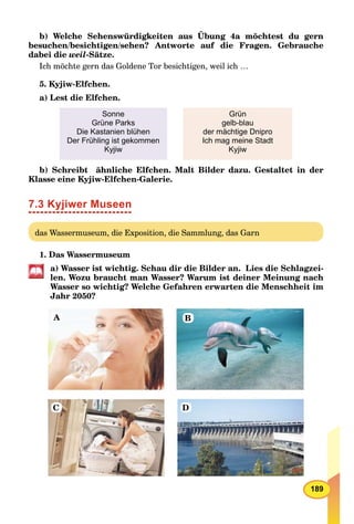 189
b) Welche Sehenswürdigkeiten aus Übung 4a möchtest du gern
besuchen/besichtigen/sehen? Antworte auf die Fragen. Gebrauche
dabei die weil-Sätze.
Ich möchte gern das Goldene Tor besichtigen, weil ich …
5. Kyjiw-Elfchen.
a) Lest die Elfchen.
Sonne
Grüne Parks
Die Kastanien blühen
Der Frühling ist gekommen
Kyjiw
Grün
gelb-blau
der mächtige Dnipro
Ich mag meine Stadt
Kyjiw
b) Schreibt ähnliche Elfchen. Malt Bilder dazu. Gestaltet in der
Klasse eine Kyjiw-Elfchen-Galerie.
7.3 Kyjiwer Museen
das Wassermuseum, die Exposition, die Sammlung, das Garn
1. Das Wassermuseum
a) Wasser ist wichtig. Schau dir die Bilder an. Lies die Schlagzei-
len. Wozu braucht man Wasser? Warum ist deiner Meinung nach
Wasser so wichtig? Welche Gefahren erwarten die Menschheit im
Jahr 2050?
A B
C D
 