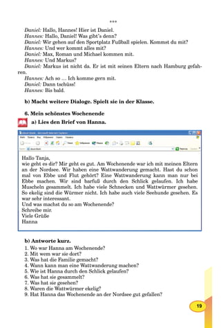 19
***
Daniel: Hallo, Hannes! Hier ist Daniel.
Hannes: Hallo, Daniel! Was gibt’s denn?
Daniel: Wir gehen auf den Sportplatz Fußball spielen. Kommst du mit?
Hannes: Und wer kommt alles mit?
Daniel: Max, Roman und Michael kommen mit.
Hannes: Und Markus?
Daniel: Markus ist nicht da. Er ist mit seinen Eltern nach Hamburg gefah-
ren.
Hannes: Ach so … Ich komme gern mit.
Daniel: Dann tschüss!
Hannes: Bis bald.
b) Macht weitere Dialoge. Spielt sie in der Klasse.
6. Mein schönstes Wochenende
a) Lies den Brief von Hanna.
Hallo Tanja,
wie geht es dir? Mir geht es gut. Am Wochenende war ich mit meinen Eltern
an der Nordsee. Wir haben eine Wattwanderung gemacht. Hast du schon
mal von Ebbe und Flut gehört? Eine Wattwanderung kann man nur bei
Ebbe machen. Wir sind barfuß durch den Schlick gelaufen. Ich habe
Muscheln gesammelt. Ich habe viele Schnecken und Wattwürmer gesehen.
So ekelig sind die Würmer nicht. Ich habe auch viele Seehunde gesehen. Es
war sehr interessant.
Und was machst du so am Wochenende?
S h ib iSchreibe mir.Schreibe mir
Viele Grüße
Hanna
b) Antworte kurz.
1. Wo war Hanna am Wochenende?
2. Mit wem war sie dort?
3. Was hat die Familie gemacht?
4. Wann kann man eine Wattwanderung machen?
5. Wie ist Hanna durch den Schlick gelaufen?
6. Was hat sie gesammelt?
7. Was hat sie gesehen?
8. Waren die Wattwürmer ekelig?
9. Hat Hanna das Wochenende an der Nordsee gut gefallen?
 