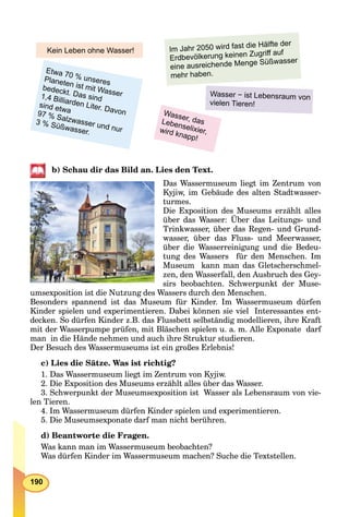 190
Wasser, dasLebenselixier,wird knapp!
Etwa 70 % unseresPlaneten ist mit Wasser
bedeckt. Das sind1,4 Billiarden Liter. Davon
sind etwa97 % Salzwasser und nur
3 % Süßwasser.
Wasser − ist Lebensraum von
vielen Tieren!
Im Jahr 2050 wird fast die Hälfte der
Erdbevölkerung keinen Zugriﬀ auf
eine ausreichende Menge Süßwasser
mehr haben.
Kein Leben ohne Wasser!
b) Schau dir das Bild an. Lies den Text.
Das Wassermuseum liegt im Zentrum von
Kyjiw, im Gebäude des alten Stadtwasser-
turmes.
Die Exposition des Museums erzählt alles
über das Wasser: Über das Leitungs- und
Trinkwasser, über das Regen- und Grund-
wasser, über das Fluss- und Meerwasser,
über die Wasserreinigung und die Bedeu-
tung des Wassers für den Menschen. Im
Museum kann man das Gletscherschmel-
zen, den Wasserfall, den Ausbruch des Gey-
sirs beobachten. Schwerpunkt der Muse-
umsexposition ist die Nutzung des Wassers durch den Menschen.
Besonders spannend ist das Museum für Kinder. Im Wassermuseum dürfen
Kinder spielen und experimentieren. Dabei können sie viel Interessantes ent-
decken. So dürfen Kinder z.B. das Flussbett selbständig modellieren, ihre Kraft
mit der Wasserpumpe prüfen, mit Bläschen spielen u. a. m. Alle Exponate darf
man in die Hände nehmen und auch ihre Struktur studieren.
Der Besuch des Wassermuseums ist ein großes Erlebnis!
c) Lies die Sätze. Was ist richtig?
1. Das Wassermuseum liegt im Zentrum von Kyjiw.
2. Die Exposition des Museums erzählt alles über das Wasser.
3. Schwerpunkt der Museumsexposition ist Wasser als Lebensraum von vie-
len Tieren.
4. Im Wassermuseum dürfen Kinder spielen und experimentieren.
5. Die Museumsexponate darf man nicht berühren.
d) Beantworte die Fragen.
Was kann man im Wassermuseum beobachten?
Was dürfen Kinder im Wassermuseum machen? Suche die Textstellen.
 