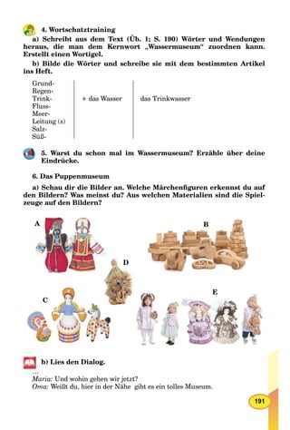 191
4. Wortschatztraining
a) Schreibt aus dem Text (Üb. 1; S. 190) Wörter und Wendungen
heraus, die man dem Kernwort „Wassermuseum“ zuordnen kann.
Erstellt einen Wortigel.
b) Bilde die Wörter und schreibe sie mit dem bestimmten Artikel
ins Heft.
Grund-
Regen-
Trink-
Fluss-
Meer-
Leitung (s)
Salz-
Süß-
+ das Wasser das Trinkwasser
5. Warst du schon mal im Wassermuseum? Erzähle über deine
Eindrücke.
6. Das Puppenmuseum
a) Schau dir die Bilder an. Welche Märchenﬁguren erkennst du auf
den Bildern? Was meinst du? Aus welchen Materialien sind die Spiel-
zeuge auf den Bildern?
A B
C
D
E
b) Lies den Dialog.
…
Maria: Und wohin gehen wir jetzt?
Oma: Weißt du, hier in der Nähe gibt es ein tolles Museum.
 