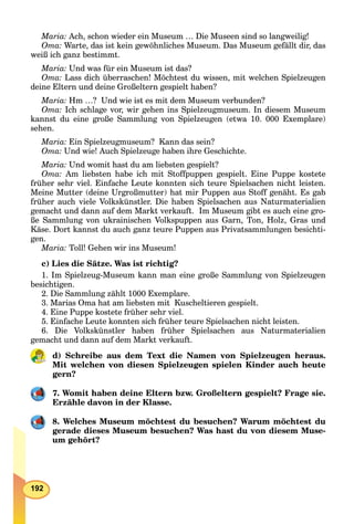 192
Maria: Ach, schon wieder ein Museum … Die Museen sind so langweilig!
Oma: Warte, das ist kein gewöhnliches Museum. Das Museum gefällt dir, das
weiß ich ganz bestimmt.
Maria: Und was für ein Museum ist das?
Oma: Lass dich überraschen! Möchtest du wissen, mit welchen Spielzeugen
deine Eltern und deine Großeltern gespielt haben?
Maria: Hm …? Und wie ist es mit dem Museum verbunden?
Oma: Ich schlage vor, wir gehen ins Spielzeugmuseum. In diesem Museum
kannst du eine große Sammlung von Spielzeugen (etwa 10. 000 Exemplare)
sehen.
Maria: Ein Spielzeugmuseum? Kann das sein?
Oma: Und wie! Auch Spielzeuge haben ihre Geschichte.
Maria: Und womit hast du am liebsten gespielt?
Oma: Am liebsten habe ich mit Stoffpuppen gespielt. Eine Puppe kostete
früher sehr viel. Einfache Leute konnten sich teure Spielsachen nicht leisten.
Meine Mutter (deine Urgroßmutter) hat mir Puppen aus Stoff genäht. Es gab
früher auch viele Volkskünstler. Die haben Spielsachen aus Naturmaterialien
gemacht und dann auf dem Markt verkauft. Im Museum gibt es auch eine gro-
ße Sammlung von ukrainischen Volkspuppen aus Garn, Ton, Holz, Gras und
Käse. Dort kannst du auch ganz teure Puppen aus Privatsammlungen besichti-
gen.
Maria: Toll! Gehen wir ins Museum!
с) Lies die Sätze. Was ist richtig?
1. Im Spielzeug-Museum kann man eine große Sammlung von Spielzeugen
besichtigen.
2. Die Sammlung zählt 1000 Exemplare.
3. Marias Oma hat am liebsten mit Kuscheltieren gespielt.
4. Eine Puppe kostete früher sehr viel.
5. Einfache Leute konnten sich früher teure Spielsachen nicht leisten.
6. Die Volkskünstler haben früher Spielsachen aus Naturmaterialien
gemacht und dann auf dem Markt verkauft.
d) Schreibe aus dem Text die Namen von Spielzeugen heraus.
Mit welchen von diesen Spielzeugen spielen Kinder auch heute
gern?
7. Womit haben deine Eltern bzw. Großeltern gespielt? Frage sie.
Erzähle davon in der Klasse.
8. Welches Museum möchtest du besuchen? Warum möchtest du
gerade dieses Museum besuchen? Was hast du von diesem Muse-
um gehört?
 