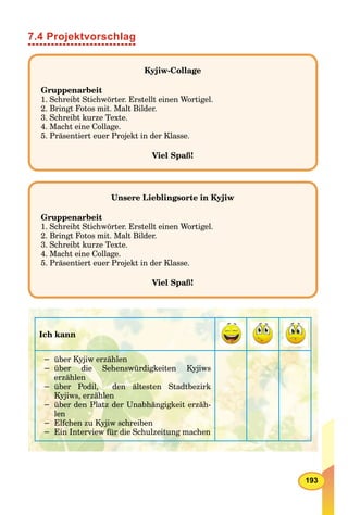 193
7.4 Projektvorschlag
Kyjiw-Collage
Gruppenarbeit
1. Schreibt Stichwörter. Erstellt einen Wortigel.
2. Bringt Fotos mit. Malt Bilder.
3. Schreibt kurze Texte.
4. Macht eine Collage.
5. Präsentiert euer Projekt in der Klasse.
Viel Spaß!
Unsere Lieblingsorte in Kyjiw
Gruppenarbeit
1. Schreibt Stichwörter. Erstellt einen Wortigel.
2. Bringt Fotos mit. Malt Bilder.
3. Schreibt kurze Texte.
4. Macht eine Collage.
5. Präsentiert euer Projekt in der Klasse.
Viel Spaß!
Ich kann
− über Kyjiw erzählen
− über die Sehenswürdigkeiten Kyjiws
erzählen
− über Podil, den ältesten Stadtbezirk
Kyjiws, erzählen
− über den Platz der Unabhängigkeit erzäh-
len
− Elfchen zu Kyjiw schreiben
− Ein Interview für die Schulzeitung machen
 