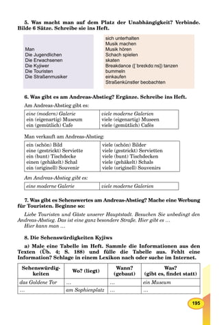 195
5. Was macht man auf dem Platz der Unabhängigkeit? Verbinde.
Bilde 6 Sätze. Schreibe sie ins Heft.
Man
Die Jugendlichen
Die Erwachsenen
Die Kyjiwer
Die Touristen
Die Straßenmusiker
sich unterhalten
Musik machen
Musik hören
Schach spielen
skaten
Breakdance ([ˈbreɪkdɑːns]) tanzen
bummeln
einkaufen
Straßenkünstler beobachten
6. Was gibt es am Andreas-Abstieg? Ergänze. Schreibe ins Heft.
Am Andreas-Abstieg gibt es:
eine (modern) Galerie
ein (eigenartig) Museum
ein (gemütlich) Cafe
viele moderne Galerien
viele (eigenartig) Museen
viele (gemütlich) Cafés
Man verkauft am Andreas-Abstieg:
ein (schön) Bild
eine (gestrickt) Serviette
ein (bunt) Tischdecke
einen (gehäkelt) Schal
ein (originell) Souvenir
viele (schön) Bilder
viele (gestrickt) Servietten
viele (bunt) Tischdecken
viele (gehäkelt) Schals
viele (originell) Souvenirs
Am Andreas-Abstieg gibt es:
eine moderne Galerie viele moderne Galerien
7. Was gibt es Sehenswertes am Andreas-Abstieg? Mache eine Werbung
für Touristen. Beginne so:
Liebe Touristen und Gäste unserer Hauptstadt. Besuchen Sie unbedingt den
Andreas-Abstieg. Das ist eine ganz besondere Straße. Hier gibt es …
Hier kann man …
8. Die Sehenswürdigkeiten Kyjiws
a) Male eine Tabelle im Heft. Sammle die Informationen aus den
Texten (Üb. 4; S. 188) und fülle die Tabelle aus. Fehlt eine
Information? Schlage in einem Lexikon nach oder suche im Internet.
Sehenswürdig-
keiten
Wo? (liegt)
Wann?
(gebaut)
Was?
(gibt es, ﬁndet statt)
das Goldene Tor … … ein Museum
… am Sophienplatz … …
 