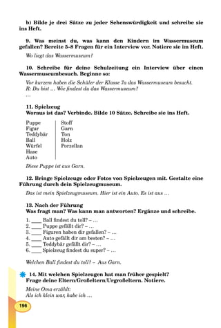 196
b) Bilde je drei Sätze zu jeder Sehenswürdigkeit und schreibe sie
ins Heft.
9. Was meinst du, was kann den Kindern im Wassermuseum
gefallen? Bereite 5–8 Fragen für ein Interview vor. Notiere sie im Heft.
Wo liegt das Wassermuseum?
10. Schreibe für deine Schulzeitung ein Interview über einen
Wassermuseumbesuch. Beginne so:
Vor kurzem haben die Schüler der Klasse 7a das Wassermuseum besucht.
R: Du bist … Wie ﬁndest du das Wassermuseum?
…
11. Spielzeug
Woraus ist das? Verbinde. Bilde 10 Sätze. Schreibe sie ins Heft.
Puppe
Figur
Teddybär
Ball
Würfel
Hase
Auto
Stoff
Garn
Ton
Holz
Porzellan
Diese Puppe ist aus Garn.
12. Bringe Spielzeuge oder Fotos von Spielzeugen mit. Gestalte eine
Führung durch dein Spielzeugmuseum.
Das ist mein Spielzeugmuseum. Hier ist ein Auto. Es ist aus …
13. Nach der Führung
Was fragt man? Was kann man antworten? Ergänze und schreibe.
1. ____ Ball ﬁndest du toll? – …
2. ____ Puppe gefällt dir? – …
3. ____ Figuren haben dir gefallen? – …
4. ____ Auto gefällt dir am besten? – …
5. ____ Teddybär gefällt dir? – …
6. ____ Spielzeug ﬁndest du super? – …
Welchen Ball ﬁndest du toll? – Aus Garn.
14. Mit welchen Spielzeugen hat man früher gespielt?
Frage deine Eltern/Großeltern/Urgroßeltern. Notiere.
Meine Oma erzählt:
Als ich klein war, habe ich …
 