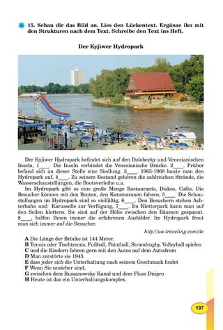 197
15. Schau dir das Bild an. Lies den Lückentext. Ergänze ihn mit
den Strukturen nach dem Text. Schreibe den Text ins Heft.
Der Kyjiwer Hydropark
Der Kyjiwer Hydropark beﬁndet sich auf den Dolobezky und Venezianischen
Inseln, 1____. Die Inseln verbindet die Venezianische Brücke. 2____. Früher
befand sich an dieser Stelle eine Siedlung. 3____. 1965-1968 baute man den
Hydropark auf. 4____. Zu seinem Bestand gehören die zahlreichen Strände, die
Wasserschaustellungen, die Bootsverleihe u.a.
Im Hydropark gibt es eine große Menge Restaurants, Diskos, Cafés. Die
Besucher können mit den Booten, den Katamaranen fahren, 5____. Die Schau-
stellungen im Hydropark sind so vielfältig, 6____. Den Besuchern stehen Ach-
terbahn und Karusselle zur Verfügung, 7____. Im Kletterpark kann man auf
den Seilen klettern. Sie sind auf der Höhe zwischen den Bäumen gespannt.
8____, helfen Ihnen immer die erfahrenen Ausbilder. Im Hydropark freut
man sich immer auf die Besucher.
http://ua-traveling.com/de
A Die Länge der Brücke ist 144 Meter.
B Tennis oder Tischtennis, Fußball, Paintball, Strandrugby, Volleyball spielen
C und die Kindern fahren gern mit den Autos auf dem Autodrom
D Man zerstörte sie 1943.
E dass jeder sich die Unterhaltung nach seinem Geschmack ﬁndet
F Wenn Sie unsicher sind,
G zwischen dem Russanowsky Kanal und dem Fluss Dnipro
H Heute ist das ein Unterhaltungskomplex.
 