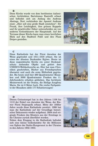 199
B
Diese Kirche wurde von dem berühmten italieni-
schen Architekten Bartolomeo Rastrelli erbaut
und beﬁndet sich am Anfang des Andreas
Abstiegs. Dort verkündete der Apostel Andreas
einst: „Hier soll eine große Stadt entstehen“. Ihr
Prunk, ihre Leichtigkeit, ihre grünen Kuppeln
und ihr prachtvoller Dekor unterscheiden sie von
anderen Gotteshäusern der Hauptstadt. Auf der
Terrasse dieser Kirche kann man einen herrlichen
Blick auf den Stadtteil Podil und den Fluss
Dnipro genießen.
C
Diese Kathedrale hat der Fürst Jaroslaw der
Weise gegründet und 1011–1018 erbaut. Sie ist
eines der ältesten Denkmäler Kyjiws. Heute ist
diese majestätische Kirche ein unter Denkmal-
schutz stehendes Objekt und gehört dem
UNESCO-Weltkulturerbe an. Hier hat man Chro-
niken geschrieben, Bücher aus Fremdsprachen
übersetzt und auch die erste Bibliothek gegrün-
det. Bis heute sind hier 260 Quadratmeter Mosai-
ken und 3000 Quadratmeter Fresken des 11.
Jahrhunderts erhalten geblieben. Das berühmte
Meisterwerk ist die Oranta, die Heilige Jungfrau
Maria. Sie ist 6 Meter hoch. Die reiche Farbpalet-
te der Mosaiken zählt 177 Schattierungen!
D
Diesen Gottestempel hat in den Jahren 1108 bis
1113 der Enkel von Jaroslaw der Weise, der Kie-
wer Fürst Swjatopolk erbaut. Mitte der 1930er
Jahre wurde diese Kathedrale zerstört. 1998 hat
man die Kathedrale auf der Grundlage histori-
scher Dokumente wieder aufgebaut. 2004 sind ori-
ginale Fresken des Klosters aus der Ermitage in
die Ukraine zurück überführt worden.
Neben dem Eingang in die Kathedrale beﬁndet
sich eine kleine Gedenkstätte für die Millionen
von Opfern der Stalin-Hungersnot in der Ukraine
in den Jahren 1932–1933.
 