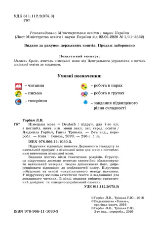 ÓÄÊ 811.112.2(075.3)
Ã67
© Ãîðáà÷ Ë.Â., Òðіíüêà Ã.Þ., 2016
© Âèäàâíèöòâî «Ãåíåçà»,
îðèãіíàë-ìàêåò, 2016
© Ãîðáà÷ Ë.Â., Òðіíüêà Ã.Þ.,
2 ãå âèä., ïåðåðîáë., 20202-ãå âèä., ïåðåðîáë., 2020ISBN 978 966 11 1030 3ISBN 978-966-11-1030-3
Ðåêîìåíäîâàíî Ìіíіñòåðñòâîì îñâіòè і íàóêè Óêðàїíè
(Ëèñò Ìіíіñòåðñòâà îñâіòè і íàóêè Óêðàїíè âіä 02.06.2020 № 1/11–3632)
Умовні позначення:
– читання
– письмо
– говоріння
– робота в парах
– робота в групах
– завдання підвищеного
рівня складності
Ã67
Ãîðáà÷ Ë.Â.
Íіìåöüêà ìîâà = Deutsch : ïіäðó÷. äëÿ 7-ãî êë.
ç ïîãëèáë. âèâ÷. íіì. ìîâè çàêë. çàã. ñåðåä. îñâіòè /
Ëþäìèëà Ãîðáà÷, Ãàííà Òðіíüêà. — 2-ãå âèä., ïåðå-
ðîáë. — Êèїâ : Ãåíåçà, 2020. — 256 ñ. : іë.
ISBN 978-966-11-1030-3.
Ïіäðó÷íèê âіäïîâіäàє âèìîãàì Äåðæàâíîãî ñòàíäàðòó òà
íàâ÷àëüíіé ïðîãðàìі ç íіìåöüêîї ìîâè äëÿ øêіë ç ïîãëèáëå-
íèì âèâ÷åííÿì íіìåöüêîї ìîâè.
Âèäàííÿ ìіñòèòü âіñіì òåìàòè÷íèõ ðîçäіëіâ. Ñòðóêòó-
ðà ïіäðó÷íèêà äîçâîëÿє â÷èòåëþ ñàìîñòіéíî çáàëàíñîâóâà-
òè íàâ÷àëüíèé ìàòåðіàë, òâîð÷î äîïîâíþâàòè éîãî, äèôå-
ðåíöіþâàòè âіäïîâіäíî äî îñîáëèâîñòåé êëàñó. Ïіäðó÷íèê
ïîáóäîâàíî íà îñíîâі êîìóíіêàòèâíîãî ìåòîäó íàâ÷àííÿ.
Ó ïіäðó÷íèêó âìіùåíî àâòåíòè÷íі òåêñòè іç çàâäàííÿìè äëÿ
äîìàøíüîãî ÷èòàííÿ. Â êіíöі âèäàííÿ âìіùåíî ãðàìàòè÷-
íèé äîâіäíèê òà íіìåöüêî-óêðàїíñüêèé ñëîâíèê.
ÓÄÊ 811.112.2(075.3)
Íåçàëåæíèé åêñïåðò:
Ìіõàåëü Åðëіõ, â÷èòåëü íіìåöüêîї ìîâè âіä Öåíòðàëüíîãî óïðàâëіííÿ ç ïèòàíü
øêіëüíîї îñâіòè çà êîðäîíîì.
Âèäàíî çà ðàõóíîê äåðæàâíèõ êîøòіâ. Ïðîäàæ çàáîðîíåíî
 