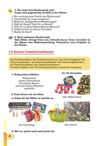 20
7. Wie sieht dein Wochenende aus?
Fragt euch gegenseitig. Erzählt in der Klasse.
1. Wie verbringt deine Familie das Wochenende?
2. Unternehmt ihr etwas zusammen?
3. Macht ihr Ausﬂüge/Partys/Wanderungen?
4. Habt ihr Besuch? Geht ihr zu Besuch?
5. Geht ihr ins Kino/Theater/Konzert/Museum?
6. Triffst du dich mit deinen Freunden?
7. Machst du Sport?
8. Mein schönstes Wochenende
Malt Bilder. Bringt Fotos mit. Schreibt kurze Texte. Gestaltet in
der Klasse eine Bilderausstellung. Präsentiert eure Projekte in
der Klasse.
1.5 Unsere Familientraditionen
die Familientradition (die Familientraditionen), das Geburtstagskind (die
Geburtstagskinder), der Geburtstagskalender (die Geburtstagskalender),
die Glückwunschkarte (die Glückwunschkarten)
Freunde einladen, eine Überraschung bereiten, Geschenke auspacken
1. Weihnachten-Elfchen
2. Feste feiern wie sie fallen
a) Schau dir die Bilder an und hör zu.
der Geburtstag (das) Ostern
A
C
b) Hör zu, sprich nach und merke dir.
Weihnachten
grüner Tannenbaum
die schönen Kerzen
und viele leckere Plätzchen
gemütlich
24.–25. Dezember
(das) Weihnachten
B
 