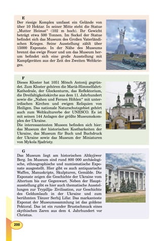 200
E
Der riesige Komplex umfasst ein Gelände von
über 10 Hektar. In seiner Mitte steht die Statue
„Mutter Heimat“ (102 m hoch). Ihr Gewicht
beträgt etwa 500 Tonnen. Im Sockel der Statue
beﬁndet sich das Museum des Großen Vaterländi-
schen Krieges. Seine Ausstellung zählt über
15000 Exponate. In der Nähe des Museums
brennt das ewige Feuer und um das Museum her-
um beﬁndet sich eine große Ausstellung mit
Kampfgeräten aus der Zeit des Zweiten Weltkrie-
ges.
F
Dieses Kloster hat 1051 Mönch Antonij gegrün-
det. Zum Kloster gehören die Mariä-Himmelfahrt-
Kathedrale, der Glockenturm, das Reﬂektorium,
die Dreifaltigkeitskirche aus dem 11. Jahrhundert
sowie die „Nahen und Fernen Höhlen“ mit unter-
irdischen Kirchen und ewigen Reliquien von
Heiligen. Das nationale Naturschutzgebiet gehört
auch zum Weltkulturerbe der UNESCO. Es ist
mit seinen 144 Anlagen der größte Museumskom-
plex der Ukraine.
Die interessantesten Museen beﬁnden sich hier:
das Museum der historischen Kostbarkeiten der
Ukraine, das Museum für Buch und Buchdruck
der Ukraine sowie das Museum der Miniaturen
von Mykola Sjadristy.
G
Das Museum liegt am historischen Altkyjiwer
Berg. Im Museum sind rund 800 000 archäologi-
sche, ethnographische und numismatische Expo-
nate ausgestellt. Hier gibt es auch antiquarische
Waffen, Manuskripte, Skulpturen, Gemälde. Die
Exponate zeigen die Geschichte der Ukraine vom
Altertum bis zur Gegenwart. Neben der Haupt-
ausstellung gibt es hier auch thematische Ausstel-
lungen zur Trypillja- Zivilisation, zur Geschichte
des Geldumlaufs in der Ukraine und zum
berühmten Tänzer Serhij Lifar. Das markanteste
Exponat der Museumssammlung ist das goldene
Pektoral. Das ist ein runder Brustschmuck eines
skythischen Zaren aus dem 4. Jahrhundert vor
Christus.
 