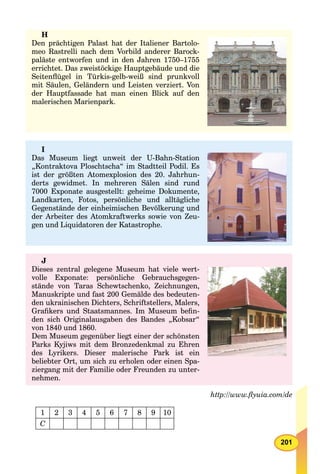 201
http://www.ﬂyuia.com/de
1 2 3 4 5 6 7 8 9 10
C
H
Den prächtigen Palast hat der Italiener Bartolo-
meo Rastrelli nach dem Vorbild anderer Barock-
paläste entworfen und in den Jahren 1750–1755
errichtet. Das zweistöckige Hauptgebäude und die
Seitenﬂügel in Türkis-gelb-weiß sind prunkvoll
mit Säulen, Geländern und Leisten verziert. Von
der Hauptfassade hat man einen Blick auf den
malerischen Marienpark.
I
Das Museum liegt unweit der U-Bahn-Station
„Kontraktova Ploschtscha“ im Stadtteil Podil. Es
ist der größten Atomexplosion des 20. Jahrhun-
derts gewidmet. In mehreren Sälen sind rund
7000 Exponate ausgestellt: geheime Dokumente,
Landkarten, Fotos, persönliche und alltägliche
Gegenstände der einheimischen Bevölkerung und
der Arbeiter des Atomkraftwerks sowie von Zeu-
gen und Liquidatoren der Katastrophe.
J
Dieses zentral gelegene Museum hat viele wert-
volle Exponate: persönliche Gebrauchsgegen-
stände von Taras Schewtschenko, Zeichnungen,
Manuskripte und fast 200 Gemälde des bedeuten-
den ukrainischen Dichters, Schriftstellers, Malers,
Graﬁkers und Staatsmannes. Im Museum beﬁn-
den sich Originalausgaben des Bandes „Kobsar“
von 1840 und 1860.
Dem Museum gegenüber liegt einer der schönsten
Parks Kyjiws mit dem Bronzedenkmal zu Ehren
des Lyrikers. Dieser malerische Park ist ein
beliebter Ort, um sich zu erholen oder einen Spa-
ziergang mit der Familie oder Freunden zu unter-
nehmen.
 