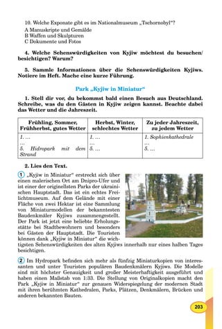 203
10. Welche Exponate gibt es im Nationalmuseum „Tschornobyl“?
A Manuskripte und Gemälde
B Waffen und Skulpturen
C Dokumente und Fotos
4. Welche Sehenswürdigkeiten von Kyjiw möchtest du besuchen/
besichtigen? Warum?
5. Sammle Informationen über die Sehenswürdigkeiten Kyjiws.
Notiere im Heft. Mache eine kurze Führung.
Park „Kyjiw in Miniatur“Park „Kyjiw in Miniatur“
1. Stell dir vor, du bekommst bald einen Besuch aus Deutschland.
Schreibe, was du den Gästen in Kyjiw zeigen kannst. Beachte dabei
das Wetter und die Jahreszeit.
Frühling, Sommer,
Frühherbst, gutes Wetter
Herbst, Winter,
schlechtes Wetter
Zu jeder Jahreszeit,
zu jedem Wetter
1. …
…
5. Hidropark mit dem
Strand
1. …
…
5. …
1. Sophienkathedrale
…
5. …
2. Lies den Text.
1 „Kyjiw in Miniatur“ erstreckt sich über
einen malerischen Ort am Dnipro-Ufer und
ist einer der originellsten Parks der ukraini-
schen Hauptstadt. Das ist ein echtes Frei-
lichtmuseum. Auf dem Gelände mit einer
Fläche von zwei Hektar ist eine Sammlung
von Miniaturmodellen der bekanntesten
Baudenkmäler Kyjiws zusammengestellt.
Der Park ist jetzt eine beliebte Erholungs-
stätte bei Stadtbewohnern und besonders
bei Gästen der Hauptstadt. Die Touristen
können dank „Kyjiw in Miniatur“ die wich-
tigsten Sehenswürdigkeiten des alten Kyjiws innerhalb nur eines halben Tages
besichtigen.
2 Im Hydropark beﬁnden sich mehr als fünfzig Miniaturkopien von interes-
santen und unter Touristen populären Baudenkmälern Kyjiws. Die Modelle
sind mit höchster Genauigkeit und großer Meisterhaftigkeit ausgeführt und
haben einen Maßstab von 1:33. Die Stellung von Originalkopien macht den
Park „Kyjiw in Miniatur“ zur genauen Widerspiegelung der modernen Stadt
mit ihren berühmten Kathedralen, Parks, Plätzen, Denkmälern, Brücken und
anderen bekannten Bauten.
 