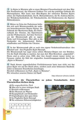 204
3 In Kyjiw in Miniatur gibt es einen Miniatur-Chreschtschatyk mit dem Maj-
dan Nesaleschnosti, das bekannte Goldene Tor und das prächtige Gebäude des
Marienpalastes. Hier kann man Mini-Kopien der schönsten Kirchen Kyjiws
sehen: der Sophienkathedrale, des St. Michaelsklosters, der St.-Andreas-Kirche,
der Wolodymyrkathedrale, der Nikolauskirche, des Glockenturms des Kyjiwer
Höhlenklosters.
4 Mitten im Grün der Parkwiesen beﬁn-
den sich auch Miniaturmodelle der ande-
ren bemerkenswerten Bauten Kyjiws: die
Gebäude der Werchowna Rada, der Natio-
nalbank der Ukraine, des Opernhauses
und der Philharmonie. Auf dem Territori-
um der Miniaturstadt gibt es eigene
Parks und Grünanlagen. Hier gibt es die
Denkmäler der bekanntesten Kultur-
schaffenden und Politiker der Ukraine.
5 In der Miniaturstadt gibt es auch eine eigene Verkehrsinfrastruktur: den
Bahnhof und – den Flughafen Kyjiw-Boryspil.
Die Miniaturstadt hat sogar einen echten Miniatur-Dnipro mit vier Brücken.
Um die Stadt lebendig zu machen, hat man dort Mini-Bewohner „angesiedelt“.
Heute sind es schon etwa 1000, aber ihre Anzahl nimmt immer weiter zu.
Genauso wächst die Zahl der originellen Ausstellungsgegenstände des Parks
„Kyjiw in Miniatur“.
6 Dank diesem ungewöhnlichen Freilichtmuseum kann man nicht nur das
ganze Kyjiw wie auf der Hand sehen, sondern auch seine bekannten Baudenk-
mäler in kleinsten Einzelheiten besichtigen.
Herzlich willkommen im Park „Kyjiw in Miniatur“.
Wir wünschen unseren Gästen viel Spaß!
http://discover-ukraine.info/de
3. Finde die Überschriften zu jedem Textabschnitt. Zwei
Überschriften bleiben übrig.
A Ein ungewöhnlicher Park
B Alles wie in einer richtigen Stadt
C Herzlich willkommen
D Ein Museum am Wasser
E Hauptgebäude und Denkmäler
F Originalkopien aber ganz klein
G Im Flughafen Kyjiw-Boryspil
H Die schönsten Sehenswürdigkeiten
1 2 3 4 5 6
A
 