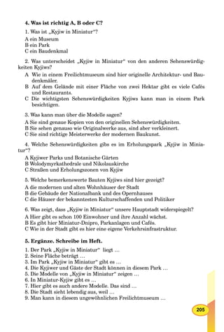 205
4. Was ist richtig A, B oder C?
1. Was ist „Kyjiw in Miniatur“?
A ein Museum
B ein Park
C ein Baudenkmal
2. Was unterscheidet „Kyjiw in Miniatur“ von den anderen Sehenswürdig-
keiten Kyjiws?
A Wie in einem Freilichtmuseum sind hier originelle Architektur- und Bau-
denkmäler.
B Auf dem Gelände mit einer Fläche von zwei Hektar gibt es viele Cafés
und Restaurants.
C Die wichtigsten Sehenswürdigkeiten Kyjiws kann man in einem Park
besichtigen.
3. Was kann man über die Modelle sagen?
A Sie sind genaue Kopien von den originellen Sehenswürdigkeiten.
B Sie sehen genauso wie Originalwerke aus, sind aber verkleinert.
C Sie sind richtige Meisterwerke der modernen Baukunst.
4. Welche Sehenswürdigkeiten gibs es im Erholungspark „Kyjiw in Minia-
tur“?
A Kyjiwer Parks und Botanische Gärten
B Wolodymyrkathedrale und Nikolauskirche
C Straßen und Erholungszonen von Kyjiw
5. Welche bemerkenswerte Bauten Kyjiws sind hier gezeigt?
A die modernen und alten Wohnhäuser der Stadt
B die Gebäude der Nationalbank und des Opernhauses
C die Häuser der bekanntesten Kulturschaffenden und Politiker
6. Was zeigt, dass „Kyjiw in Miniatur“ unsere Hauptstadt widerspiegelt?
A Hier gibt es schon 100 Einwohner und ihre Anzahl wächst.
B Es gibt hier Miniatur-Dnipro, Parkanlagen und Cafés.
C Wie in der Stadt gibt es hier eine eigene Verkehrsinfrastruktur.
5. Ergänze. Schreibe im Heft.
1. Der Park „Kyjiw in Miniatur“ liegt …
2. Seine Fläche beträgt …
3. Im Park „Kyjiw in Miniatur“ gibt es …
4. Die Kyjiwer und Gäste der Stadt können in diesem Park …
5. Die Modelle von „Kyjiw in Miniatur“ zeigen …
6. In Miniatur-Kyjiw gibt es …
7. Hier gibt es auch andere Modelle. Das sind …
8. Die Stadt sieht lebendig aus, weil …
9. Man kann in diesem ungewöhnlichen Freilichtmuseum …
 