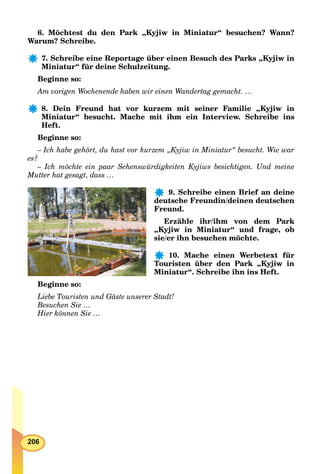 206
6. Möchtest du den Park „Kyjiw in Miniatur“ besuchen? Wann?
Warum? Schreibe.
7. Schreibe eine Reportage über einen Besuch des Parks „Kyjiw in
Miniatur“ für deine Schulzeitung.
Beginne so:
Am vorigen Wochenende haben wir einen Wandertag gemacht. …
8. Dein Freund hat vor kurzem mit seiner Familie „Kyjiw in
Miniatur“ besucht. Mache mit ihm ein Interview. Schreibe ins
Heft.
Beginne so:
– Ich habe gehört, du hast vor kurzem „Kyjiw in Miniatur“ besucht. Wie war
es?
– Ich möchte ein paar Sehenswürdigkeiten Kyjiws besichtigen. Und meine
Mutter hat gesagt, dass …
9. Schreibe einen Brief an deine
deutsche Freundin/deinen deutschen
Freund.
Erzähle ihr/ihm von dem Park
„Kyjiw in Miniatur“ und frage, ob
sie/er ihn besuchen möchte.
10. Mache einen Werbetext für
Touristen über den Park „Kyjiw in
Miniatur“. Schreibe ihn ins Heft.
Beginne so:
Liebe Touristen und Gäste unserer Stadt!
Besuchen Sie …
Hier können Sie …
 