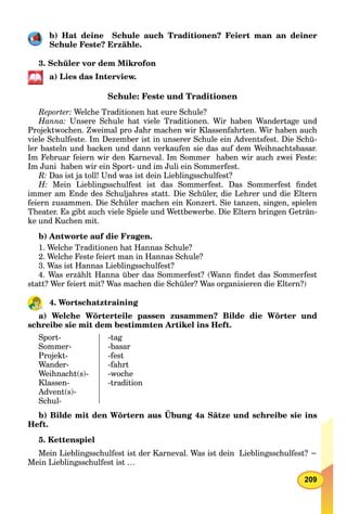 209
b) Hat deine Schule auch Traditionen? Feiert man an deiner
Schule Feste? Erzähle.
3. Schüler vor dem Mikrofon
a) Lies das Interview.
Schule: Feste und Traditionen
Reporter: Welche Traditionen hat eure Schule?
Hanna: Unsere Schule hat viele Traditionen. Wir haben Wandertage und
Projektwochen. Zweimal pro Jahr machen wir Klassenfahrten. Wir haben auch
viele Schulfeste. Im Dezember ist in unserer Schule ein Adventsfest. Die Schü-
ler basteln und backen und dann verkaufen sie das auf dem Weihnachtsbasar.
Im Februar feiern wir den Karneval. Im Sommer haben wir auch zwei Feste:
Im Juni haben wir ein Sport- und im Juli ein Sommerfest.
R: Das ist ja toll! Und was ist dein Lieblingsschulfest?
H: Mein Lieblingsschulfest ist das Sommerfest. Das Sommerfest ﬁndet
immer am Ende des Schuljahres statt. Die Schüler, die Lehrer und die Eltern
feiern zusammen. Die Schüler machen ein Konzert. Sie tanzen, singen, spielen
Theater. Es gibt auch viele Spiele und Wettbewerbe. Die Eltern bringen Geträn-
ke und Kuchen mit.
b) Antworte auf die Fragen.
1. Welche Traditionen hat Hannas Schule?
2. Welche Feste feiert man in Hannas Schule?
3. Was ist Hannas Lieblingsschulfest?
4. Was erzählt Hanna über das Sommerfest? (Wann ﬁndet das Sommerfest
statt? Wer feiert mit? Was machen die Schüler? Was organisieren die Eltern?)
4. Wortschatztraining
a) Welche Wörterteile passen zusammen? Bilde die Wörter und
schreibe sie mit dem bestimmten Artikel ins Heft.
Sport-
Sommer-
Projekt-
Wander-
Weihnacht(s)-
Klassen-
Advent(s)-
Schul-
-tag
-basar
-fest
-fahrt
-woche
-tradition
b) Bilde mit den Wörtern aus Übung 4a Sätze und schreibe sie ins
Heft.
5. Kettenspiel
Mein Lieblingsschulfest ist der Karneval. Was ist dein Lieblingsschulfest? −
Mein Lieblingsschulfest ist …
 