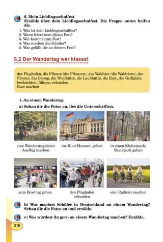 210
6. Mein Lieblingsschulfest
Erzähle über dein Lieblingsschulfest. Die Fragen unten helfen
dir.
1. Was ist dein Lieblingsschulfest?
2. Wann feiert man dieses Fest?
3. Wer kommt zum Fest?
4. Was machen die Schüler?
5. Was gefällt dir an diesem Fest?
8.2 Der Wandertag war klasse!
der Flughafen, die Pﬂanze (die Pﬂanzen), das Waldtier (die Waldtiere), der
Förster, das Biotop, die Waldhütte, die Laubhütte, die Rast, der Grillplatz
beobachten, führen, erkunden
Rast machen
1. An einem Wandertag
a) Schau dir die Fotos an, lies die Unterschriften.
eine Wanderung/einen
Ausﬂug machen
ins Kino/Museum gehen in einen Kletterpark/
Skatepark gehen
zum Bowling gehen den Flughafen
erkunden
eine Radtour machen
b) Was machen Schüler in Deutschland an einem Wandertag?
Schau dir die Fotos an und erzähle.
с) Was würdest du gern an einem Wandertag machen? Erzähle.
 
