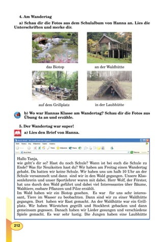 212
4. Am Wandertag
a) Schau dir die Fotos aus dem Schulalbum von Hanna an. Lies die
Unterschriften und merke dir.
auf dem Grillplatz
das Biotop
in der Laubhütte
an der Waldhütte
b) Wo war Hannas Klasse am Wandertag? Schau dir die Fotos aus
Übung 4a an und erzähle.
5. Der Wandertag war super!
a) Lies den Brief von Hanna.
Hallo Tanja,
wie geht’s dir so? Hast du noch Schule? Wann ist bei euch die Schule zu
Ende? Was für Neuikeiten hast du? Wir haben am Freitag einen Wandertag
gehabt. Da hatten wir keine Schule. Wir haben uns um halb 10 Uhr an der
Schule versammelt und dann sind wir in den Wald gegangen. Unsere Klas-
senlehrerin und unser Sportlehrer waren mit dabei. Herr Wolf, der Förster,
hat uns durch den Wald geführt und dabei viel Interessantes über Bäume,
Waldtiere, essbare Pﬂanzen und Pilze erzählt.
Im Wald haben wir ein Biotop gesehen. Es war für uns sehr interes-
sant, Tiere im Wasser zu beobachten. Dann sind wir zu einer Waldhütte
gegangen. Dort haben wir Rast gemacht. An der Waldhütte war ein Grill-
l t Wi h b Wü t h illt d St kb t b k d dplatz. Wir haben Würstchen gegrillt und Stockbrot gebacken und dann
gemeinsam gegessen. Danach haben wir Lieder gesungen und verschiedene
Spiele gemacht. Es war sehr lustig. Die Jungen haben eine Laubhütte
 