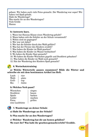 213
gebaut. Wir haben auch viele Fotos gemacht. Der Wandertag war super! Wir
haben viel Spaß gehabt.
Habt ihr Wandertage?Habt ihr Wandertage?
Was macht ihr an den Wandertagen?
Viele Grüße
Hanna
b) Antworte kurz.
1. Wann hat Hannas Klasse einen Wandertag gehabt?
2. Wann haben sich die Schüler an der Schule versammelt?
3. Wohin sind sie gegangen?
4. Wer war mit dabei?
5. Wer hat die Schüler durch den Wald geführt?
6. Was hat der Förster den Kindern erzählt?
7. Was haben die Kinder im Wald gesehen?
8. Was haben die Kinder im Wasser beobachtet?
9. Wo haben die Kinder Rast gemacht?
10. Wo haben die Kinder Würstchen gegrillt und Stockbrot gebacken?
11. Was haben die Kinder im Wald noch gemacht?
12. Hat der Wandertag den Kindern Spaß gemacht?
6. Wortschatztraining
a) Welche Wörterteile passen zusammen? Bilde die Wörter und
schreibe sie mit dem bestimmten Artikel ins Heft.
Laub-
Wald-
Grill-
Bio-
-tier
-platz
-top
-hütte
b) Welches Verb passt?
Würstchen
Stockbrot
Spiele
Lieder
Fotos
eine Laubhütte
singen
bauen
backen
machen
grillen
7. Wandertage an deiner Schule
a) Habt ihr Wandertage an der Schule?
b) Was macht ihr an den Wandertagen?
c) Welcher Wandertag hat dir am besten gefallen?
Wo wart ihr? Was habt ihr gesehen/gemacht/erlebt? Erzähle.
 