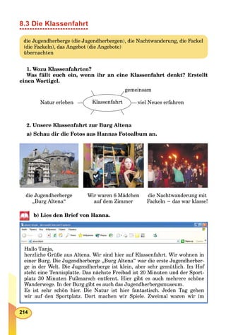 214
8.3 Die Klassenfahrt
die Jugendherberge (die Jugendherbergen), die Nachtwanderung, die Fackel
(die Fackeln), das Angebot (die Angebote)
übernachten
1. Wozu Klassenfahrten?
Was fällt euch ein, wenn ihr an eine Klassenfahrt denkt? Erstellt
einen Wortigel.
KlassenfahrtNatur erleben viel Neues erfahren
gemeinsam
2. Unsere Klassenfahrt zur Burg Altena
a) Schau dir die Fotos aus Hannas Fotoalbum an.
die Nachtwanderung mit
Fackeln − das war klasse!
die Jugendherberge
„Burg Altena“
Wir waren 6 Mädchen
auf dem Zimmer
b) Lies den Brief von Hanna.
Hallo Tanja,
herzliche Grüße aus Altena. Wir sind hier auf Klassenfahrt. Wir wohnen in
einer Burg. Die Jugendherberge „Burg Altena“ war die erste Jugendherber-
ge in der Welt. Die Jugendherberge ist klein, aber sehr gemütlich. Im Hof
steht eine Tennisplatte. Das nächste Freibad ist 20 Minuten und der Sport-
platz 30 Minuten Fußmarsch entfernt. Hier gibt es auch mehrere schöne
Wanderwege. In der Burg gibt es auch das Jugendherbergsmuseum.
Es ist sehr schön hier. Die Natur ist hier fantastisch. Jeden Tag gehen
wir auf den Sportplatz. Dort machen wir Spiele. Zweimal waren wir imp p p
 
