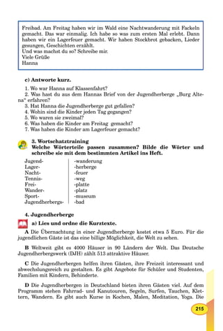 215
Freibad. Am Freitag haben wir im Wald eine Nachtwanderung mit FackelnF ib d A F i h b i i W ld i N h d i F k l
gemacht. Das war einmalig. Ich habe so was zum ersten Mal erlebt. Dann
haben wir ein Lagerfeuer gemacht. Wir haben Stockbrot gebacken, Lieder
gesungen, Geschichten erzählt.
Und was machst du so? Schreibe mir.
Viele Grüße
Hanna
c) Antworte kurz.
1. Wo war Hanna auf Klassenfahrt?
2. Was hast du aus dem Hannas Brief von der Jugendherberge „Burg Alte-
na“ erfahren?
3. Hat Hanna die Jugendherberge gut gefallen?
4. Wohin sind die Kinder jeden Tag gegangen?
5. Wo waren sie zweimal?
6. Was haben die Kinder am Freitag gemacht?
7. Was haben die Kinder am Lagerfeuer gemacht?
3. Wortschatztraining
Welche Wörterteile passen zusammen? Bilde die Wörter und
schreibe sie mit dem bestimmten Artikel ins Heft.
Jugend-
Lager-
Nacht-
Tennis-
Frei-
Wander-
Sport-
Jugendherbergs-
-wanderung
-herberge
-feuer
-weg
-platte
-platz
-museum
-bad
4. Jugendherberge
a) Lies und ordne die Kurztexte.
A Die Übernachtung in einer Jugendherberge kostet etwa 5 Euro. Für die
jugendlichen Gäste ist das eine billige Möglichkeit, die Welt zu sehen.
B Weltweit gibt es 4000 Häuser in 90 Ländern der Welt. Das Deutsche
Jugendherbergswerk (DJH) zählt 513 attraktive Häuser.
C Die Jugendherbergen helfen ihren Gästen, ihre Freizeit interessant und
abwechslungsreich zu gestalten. Es gibt Angebote für Schüler und Studenten,
Familien mit Kindern, Behinderte.
D Die Jugendherbergen in Deutschland bieten ihren Gästen viel. Auf dem
Programm stehen Fahrrad- und Kanutouren, Segeln, Surfen, Tauchen, Klet-
tern, Wandern. Es gibt auch Kurse in Kochen, Malen, Meditation, Yoga. Die
 