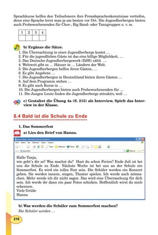 216
Sprachkurse helfen den Teilnehmern ihre Fremdsprachenkenntnisse vertiefen,
denn eine Sprache lernt man ja am besten vor Ort. Die Jugendherbergen bieten
auch Probewochenenden für Chor-, Big Band- oder Tanzgruppen u. v. m.
1 2 3 4
b) Ergänze die Sätze.
1. Die Übernachtung in einer Jugendherberge kostet …
2. Für die jugendlichen Gäste ist das eine billige Möglichkeit, …
3. Das Deutsche Jugendherbergswerk (DJH) zählt …
4. Weltweit gibt es … Häuser in … Ländern der Welt.
5. Die Jugendherbergen helfen ihren Gästen, …
6. Es gibt Angebote …
7. Die Jugendherbergen in Deutschland bieten ihren Gästen …
8. Auf dem Programm stehen …
9. Es gibt auch Kurse in …
10. Die Jugendherbergen bieten auch Probewochenenden für …
11. Die Jungen Leute ﬁnden die Jugendherberge attraktiv, weil …
c) Gestaltet die Übung 4a (S. 215) als Interview. Spielt das Inter-
view in der Klasse.
8.4 Bald ist die Schule zu Ende
1. Das Sommerfest
a) Lies den Brief von Hanna.
Hallo Tanja,
wie geht’s dir so? Was machst du? Hast du schon Ferien? Ende Juli ist bei
uns die Schule zu Ende. Nächste Woche ist bei uns an der Schule ein
Sommerfest. Es wird ein tolles Fest sein. Die Schüler werden ein Konzert
geben. Sie werden tanzen, singen, Theater spielen. Ich werde auch mitma-
chen. Mehr werde ich dir nicht sagen. Das wird eine Überraschung für dich
sein. Ich werde dir dann ein paar Fotos schicken. Hoffentlich wirst du michp
erkennen.
Viele Grüße
HannaHanna
b) Was werden die Schüler zum Sommerfest machen?
Die Schüler werden …
 