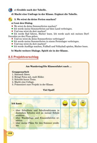 218
c) Erzähle nach der Tabelle.
d) Macht eine Umfrage in der Klasse. Ergänzt die Tabelle.
5. Wo wirst du deine Ferien machen?
a) Lest den Dialog.
Wo wirst du deine Sommerferien machen?
Ich werde meine Sommerferien auf dem Land verbringen.
Und was wirst du dort machen?
Ich werde Rad fahren, Bücher lesen. Ich werde auch mit meinen Dorf-
freunden an den Fluss gehen.
Und wo wirst du deine Sommerferien verbringen?
Ich werde meine Sommerferien in einem Ferienlager verbringen.
Und was wirst du dort machen?
Ich werde Ausﬂüge machen, Fußball und Volleyball spielen, Bücher lesen.
b) Macht weitere Dialoge. Spielt sie in der Klasse.
8.5 Projektvorschlag
Am Wandertag/Die Klassenfahrt nach …
Gruppenarbeit
1. Sammelt Ideen.
2. Bringt Fotos mit, malt Bilder.
3. Schreibt kurze Texte.
4. Macht eine Collage.
5. Präsentiert euer Projekt in der Klasse.
Viel Spaß!
Ich kann
− über Schulfeste und Schultraditionen in
deutschen Schulen und an meiner Schule
erzählen
− über Wandertage und Klassenfahrten er-
zählen
− über meine Pläne für den Sommer erzäh-
len
 