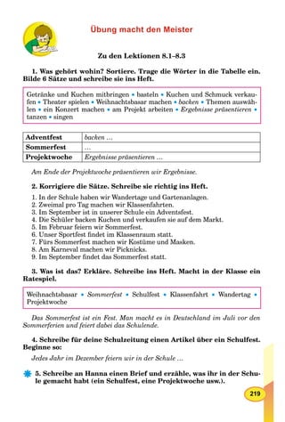 219
Übung macht den Meister
Zu den Lektionen 8.1–8.3
1. Was gehört wohin? Sortiere. Trage die Wörter in die Tabelle ein.
Bilde 6 Sätze und schreibe sie ins Heft.
Getränke und Kuchen mitbringen  basteln  Kuchen und Schmuck verkau-
fen  Theater spielen  Weihnachtsbasar machen  backen  Themen auswäh-
len  ein Konzert machen  am Projekt arbeiten  Ergebnisse präsentieren 
tanzen  singen
Adventfest backen …
Sommerfest …
Projektwoche Ergebnisse präsentieren …
Am Ende der Projektwoche präsentieren wir Ergebnisse.
2. Korrigiere die Sätze. Schreibe sie richtig ins Heft.
1. In der Schule haben wir Wandertage und Gartenanlagen.
2. Zweimal pro Tag machen wir Klassenfahrten.
3. Im September ist in unserer Schule ein Adventsfest.
4. Die Schüler backen Kuchen und verkaufen sie auf dem Markt.
5. Im Februar feiern wir Sommerfest.
6. Unser Sportfest ﬁndet im Klassenraum statt.
7. Fürs Sommerfest machen wir Kostüme und Masken.
8. Am Karneval machen wir Picknicks.
9. Im September ﬁndet das Sommerfest statt.
3. Was ist das? Erkläre. Schreibe ins Heft. Macht in der Klasse ein
Ratespiel.
Weihnachtsbasar  Sommerfest  Schulfest  Klassenfahrt  Wandertag 
Projektwoche
Das Sommerfest ist ein Fest. Man macht es in Deutschland im Juli vor den
Sommerferien und feiert dabei das Schulende.
4. Schreibe für deine Schulzeitung einen Artikel über ein Schulfest.
Beginne so:
Jedes Jahr im Dezember feiern wir in der Schule …
5. Schreibe an Hanna einen Brief und erzähle, was ihr in der Schu-
le gemacht habt (ein Schulfest, eine Projektwoche usw.).
 
