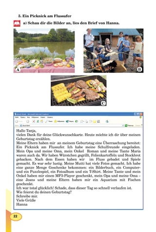 22
5. Ein Picknick am Flussufer
a) Schau dir die Bilder an, lies den Brief von Hanna.
A B
C
Hallo Tanja,
vielen Dank für deine Glückwunschkarte. Heute möchte ich dir über meinen
Geburtstag erzählen.
Meine Eltern haben mir an meinem Geburtstag eine Überraschung bereitet:
Ein Picknick am Flussufer. Ich habe meine Schulfreunde eingeladen.
Mein Opa und meine Oma, mein Onkel Roman und meine Tante Maria
waren auch da. Wir haben Würstchen gegrillt, Folienkartoffeln und Stockbrot
gebacken. Nach dem Essen haben wir im Fluss gebadet und Spiele
gemacht. Es war sehr lustig. Meine Mutti hat viele Fotos gemacht. Ich habe
eine ganze Menge Geschenke bekommen: ein Bilderbuch, ein Computer-
und ein Puzzlespiel, ein Fotoalbum und ein T-Shirt. Meine Tante und mein
Onkel haben mir einen MP3-Player geschenkt, mein Opa und meine Oma –
eine Jeans und meine Eltern haben mir ein Aquarium mit Fischen
geschenkt.
Ich war total glücklich! Schade, dass dieser Tag so schnell verlaufen ist.
Wie feierst du deinen Geburtstag?
Schreibe mir.
Viele Grüße
Hanna
 