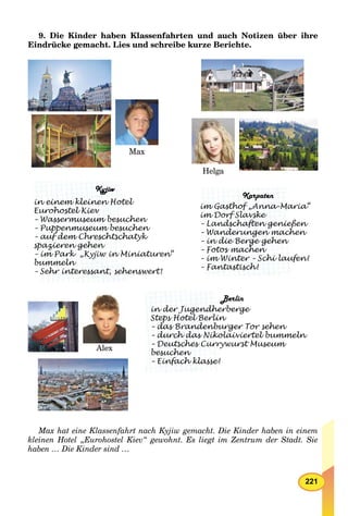 221
9. Die Kinder haben Klassenfahrten und auch Notizen über ihre
Eindrücke gemacht. Lies und schreibe kurze Berichte.
Max
Alex
Helga
BerlinB
bergein der Jugendherb
Steps Hotel Berlin
gg
rger Tor sehen– das Brandenbur
pp
laiviertel bummeln– durch das Nikola
g
wurst Museum– Deutsches Curryw
besuchen
– Einfach klasse!
Kyjiw
lin einem kleinen Hotel
Eurohostel Kiev
hen– Wassermuseum besuch
chen– Puppenmuseum besuch
atyk– auf dem Chreschtscha
pppp
spazieren gehen
niaturen“– im Park „Kyjiw in Min
p z g
bummeln
enswert!– Sehr interessant, sehen
Karpaten
ia“im Gasthof „Anna-Mari
im Dorf Slavske
en– Landschaften genieße
en– Wanderungen mache
g
– in die Berge gehen
gg
– Fotos machen
g gg
en!– im Winter – Schi laufe
– Fantastisch!
Max hat eine Klassenfahrt nach Kyjiw gemacht. Die Kinder haben in einem
kleinen Hotel „Eurohostel Kiev“ gewohnt. Es liegt im Zentrum der Stadt. Sie
haben … Die Kinder sind …
 