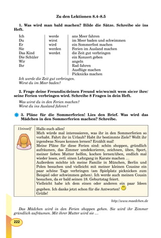 222
Zu den Lektionen 8.4–8.5
1. Was wird man bald machen? Bilde die Sätze. Schreibe sie ins
Heft.
Ich
Du
Er
Sie
Das Kind
Die Schüler
Wir
Ihr
werde
wirst
wird
werden
werdet
ans Meer fahren
im Meer baden und schwimmen
ein Sommerfest machen
Ferien im Ausland machen
die Zeit gut verbringen
ein Konzert geben
angeln
Rad fahren
Ausﬂüge machen
Picknicks machen
Ich werde die Zeit gut verbringen.
Wirst du im Meer baden?
2. Frage deine Freundin/deinen Freund wie/wo/mit wem sie/er ihre/
seine Ferien verbringen wird. Schreibe 8 Fragen in dein Heft.
Was wirst du in den Ferien machen?
Wirst du ins Ausland fahren?
3. Pläne für die Sommerferien! Lies den Brief. Was wird das
Mädchen in den Sommerferien machen? Schreibe.
11einself Hallo euch allen!
Mich würde mal interessieren, was ihr in den Sommerferien so
vorhabt. Fahrt ihr in Urlaub? Habt ihr bestimmte Ziele? Wollt ihr
irgendwas Neues kennen lernen? Erzählt mal!
Meine Pläne für diese Ferien sind: schön shoppen, gründlich
aufräumen, das Zimmer umdekorieren, zeichnen, üben, Sport,
meiner lieben Mutter helfen, kochen lernen/üben, endlich mal
wieder lesen, evtl. einen Lehrgang in Karate machen …
Außerdem möchte ich meine Familie in München, Berlin und
Polen besuchen und vielleicht mit meiner kleinen Cousine ein
paar schöne Tage verbringen (am Spielplatz picknicken zum
Beispiel oder schwimmen gehen). Ich werde auch meinen Cousin
besuchen, da er bald seinen 18. Geburtstag feiert.
Vielleicht habe ich dem einen oder anderen ein paar Ideen
gegeben. Ich danke jetzt schon für die Antworten!
Grüße!
http://www.maedchen.de
Das Mädchen wird in den Ferien shoppen gehen. Sie wird ihr Zimmer
gründlich aufräumen. Mit ihrer Mutter wird sie …
 