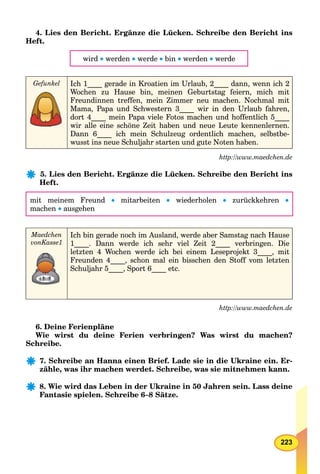 223
4. Lies den Bericht. Ergänze die Lücken. Schreibe den Bericht ins
Heft.
wird  werden  werde  bin  werden  werde
Gefunkel Ich 1____ gerade in Kroatien im Urlaub, 2____ dann, wenn ich 2
Wochen zu Hause bin, meinen Geburtstag feiern, mich mit
Freundinnen treffen, mein Zimmer neu machen. Nochmal mit
Mama, Papa und Schwestern 3____ wir in den Urlaub fahren,
dort 4____ mein Papa viele Fotos machen und hoffentlich 5____
wir alle eine schöne Zeit haben und neue Leute kennenlernen.
Dann 6____ ich mein Schulzeug ordentlich machen, selbstbe-
wusst ins neue Schuljahr starten und gute Noten haben.
http://www.maedchen.de
5. Lies den Bericht. Ergänze die Lücken. Schreibe den Bericht ins
Heft.
mit meinem Freund  mitarbeiten  wiederholen  zurückkehren 
machen  ausgehen
Maedchen
vonKasse1
Ich bin gerade noch im Ausland, werde aber Samstag nach Hause
1____. Dann werde ich sehr viel Zeit 2____ verbringen. Die
letzten 4 Wochen werde ich bei einem Leseprojekt 3____, mit
Freunden 4____, schon mal ein bisschen den Stoff vom letzten
Schuljahr 5____, Sport 6____ etc.
http://www.maedchen.de
6. Deine Ferienpläne
Wie wirst du deine Ferien verbringen? Was wirst du machen?
Schreibe.
7. Schreibe an Hanna einen Brief. Lade sie in die Ukraine ein. Er-
zähle, was ihr machen werdet. Schreibe, was sie mitnehmen kann.
8. Wie wird das Leben in der Ukraine in 50 Jahren sein. Lass deine
Fantasie spielen. Schreibe 6–8 Sätze.
 