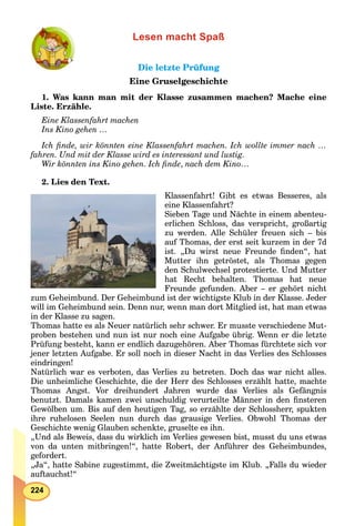 224
Lesen macht Spaß
Die letzte PrüfungDie letzte Prüfung
Eine Gruselgeschichte
1. Was kann man mit der Klasse zusammen machen? Mache eine
Liste. Erzähle.
Eine Klassenfahrt machen
Ins Kino gehen …
Ich ﬁnde, wir könnten eine Klassenfahrt machen. Ich wollte immer nach …
fahren. Und mit der Klasse wird es interessant und lustig.
Wir könnten ins Kino gehen. Ich ﬁnde, nach dem Kino…
2. Lies den Text.
Klassenfahrt! Gibt es etwas Besseres, als
eine Klassenfahrt?
Sieben Tage und Nächte in einem abenteu-
erlichen Schloss, das verspricht, großartig
zu werden. Alle Schüler freuen sich – bis
auf Thomas, der erst seit kurzem in der 7d
ist. „Du wirst neue Freunde ﬁnden“, hat
Mutter ihn getröstet, als Thomas gegen
den Schulwechsel protestierte. Und Mutter
hat Recht behalten. Thomas hat neue
Freunde gefunden. Aber – er gehört nicht
zum Geheimbund. Der Geheimbund ist der wichtigste Klub in der Klasse. Jeder
will im Geheimbund sein. Denn nur, wenn man dort Mitglied ist, hat man etwas
in der Klasse zu sagen.
Thomas hatte es als Neuer natürlich sehr schwer. Er musste verschiedene Mut-
proben bestehen und nun ist nur noch eine Aufgabe übrig. Wenn er die letzte
Prüfung besteht, kann er endlich dazugehören. Aber Thomas fürchtete sich vor
jener letzten Aufgabe. Er soll noch in dieser Nacht in das Verlies des Schlosses
eindringen!
Natürlich war es verboten, das Verlies zu betreten. Doch das war nicht alles.
Die unheimliche Geschichte, die der Herr des Schlosses erzählt hatte, machte
Thomas Angst. Vor dreihundert Jahren wurde das Verlies als Gefängnis
benutzt. Damals kamen zwei unschuldig verurteilte Männer in den ﬁnsteren
Gewölben um. Bis auf den heutigen Tag, so erzählte der Schlossherr, spukten
ihre ruhelosen Seelen nun durch das grausige Verlies. Obwohl Thomas der
Geschichte wenig Glauben schenkte, gruselte es ihn.
„Und als Beweis, dass du wirklich im Verlies gewesen bist, musst du uns etwas
von da unten mitbringen!“, hatte Robert, der Anführer des Geheimbundes,
gefordert.
„Ja“, hatte Sabine zugestimmt, die Zweitmächtigste im Klub. „Falls du wieder
auftauchst!“
 