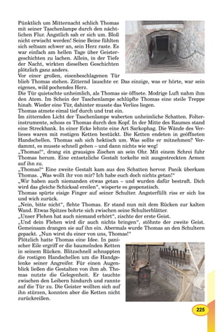 225
Pünktlich um Mitternacht schlich Thomas
mit seiner Taschenlampe durch den nächt-
lichen Flur. Ängstlich sah er sich um. Bloß
nicht erwischt werden! Seine Beine fühlten
sich seltsam schwer an, sein Herz raste. Es
war einfach am hellen Tage über Geister-
geschichten zu lachen. Allein, in der Tiefe
der Nacht, wirkten dieselben Geschichten
plötzlich ganz anders.
Vor einer großen, eisenbeschlagenen Tür
blieb Thomas stehen. Zitternd lauschte er. Das einzige, was er hörte, war sein
eigenes, wild pochendes Herz.
Die Tür quietschte unheimlich, als Thomas sie öffnete. Modrige Luft nahm ihm
den Atem. Im Schein der Taschenlampe schlüpfte Thomas eine steile Treppe
hinab. Wieder eine Tür, dahinter musste das Verlies liegen.
Thomas atmete eimal tief durch und trat ein.
Im zitternden Licht der Taschenlampe waberten unheimliche Schatten. Folter-
instrumente, schoss es Thomas durch den Kopf. In der Mitte des Raumes stand
eine Streckbank. In einer Ecke lehnte eine Art Sarkophag. Die Wände des Ver-
lieses waren mit rostigen Ketten bestückt. Die Ketten endeten in geöffneten
Handschellen. Thomas sah sich hektisch um. Was sollte er mitnehmen? Ver-
dammt, es musste schnell gehen – und dann nichts wie weg!
„Thomas!“, drang ein grausiges Zischen an sein Ohr. Mit einem Schrei fuhr
Thomas herum. Eine entsetzliche Gestalt torkelte mit ausgestreckten Armen
auf ihn zu.
„Thomas!“ Eine zweite Gestalt kam aus den Schatten hervor. Panik überkam
Thomas. „Was wollt ihr von mir? Ich habe euch doch nichts getan!“
„Wir haben auch niemanden etwas getan – und wurden dafür bestraft. Dich
wird das gleiche Schicksal ereilen“, wisperte es gespenstisch.
Thomas spürte eisige Finger auf seiner Schulter. Angsterfüllt riss er sich los
und wich zurück.
„Nein, bitte nicht“, ﬂehte Thomas. Er stand nun mit dem Rücken zur kalten
Wand. Etwas Spitzes bohrte sich zwischen seine Schulterblätter.
„Unser Flehen hat auch niemand erhört“, zischte der erste Geist.
„Und dein Flehen wird dir auch nichts bringen“, stöhnte der zweite Geist.
Gemeinsam drangen sie auf ihn ein. Abermals wurde Thomas an den Schultern
gepackt. „Nun wirst du einer von uns, Thomas!“
Plötzlich hatte Thomas eine Idee. In pani-
scher Eile ergriff er die baumelnden Ketten
in seinem Rücken. Blitzschnell schnappten
die rostigen Handschellen um die Handge-
lenke seiner Angreifer. Für einen Augen-
blick ließen die Gestalten von ihm ab. Tho-
mas nutzte die Gelegenheit. Er tauchte
zwischen den Leibern hindurch und rannte
auf die Tür zu. Die Geister wollten sich auf
ihn stürzen, konnten aber die Ketten nicht
zurückreißen.
 