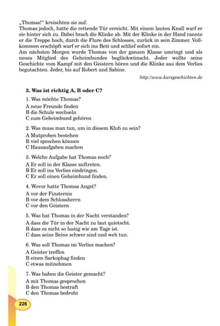 226
„Thomas!“ kreischten sie auf.
Thomas jedoch, hatte die rettende Tür erreicht. Mit einem lauten Knall warf er
sie hinter sich zu. Dabei brach die Klinke ab. Mit der Klinke in der Hand rannte
er die Treppe hoch, durch die Flure des Schlosses, zurück in sein Zimmer. Voll-
kommen erschöpft warf er sich ins Bett und schlief sofort ein.
Am nächsten Morgen wurde Thomas von der ganzen Klasse umringt und als
neues Mitglied des Geheimbundes beglückwünscht. Jeder wollte seine
Geschichte vom Kampf mit den Geistern hören und die Klinke aus dem Verlies
begutachten. Jeder, bis auf Robert und Sabine.
http://www.kurzgeschichten.de
3. Was ist richtig A, B oder C?
1. Was möchte Thomas?
A neue Freunde ﬁnden
B die Schule wechseln
C zum Geheimbund gehören
2. Was muss man tun, um in diesem Klub zu sein?
A Mutproben bestehen
B viel sprechen können
C Hausaufgaben machen
3. Welche Aufgabe hat Thomas noch?
A Er soll in der Klasse auftreten.
B Er soll ins Verlies eindringen.
C Er soll einen Geheimbund ﬁnden.
4. Wovor hatte Thomas Angst?
A vor der Finsternis
B vor dem Schlossherrn
C vor den Geistern
5. Was hat Thomas in der Nacht verstanden?
A dass die Tür in der Nacht zu laut quietscht.
B dass es nicht so lustig wie am Tage ist.
C dass seine Beine schwer sind und weh tun.
6. Was soll Thomas im Verlies machen?
A Geister treffen
B einen Sarkophag ﬁnden
C etwas mitnehmen
7. Was haben die Geister gemacht?
A mit Thomas gesprochen
B den Thomas bestraft
C den Thomas bedroht
 