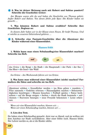228
6. Was ist deiner Meinung nach mit Robert und Sabine passiert?
Schreibe die Geschichte weiter:
Am Morgen waren alle da und haben die Geschichte von Thomas gehört.
Außer Robert und Sabine. Von denen fehlte jede Spur. Die Kinder haben sie
gesucht …
7. Was könnten Robert und Sabine erzählen? Schreibe ihre
Geschichte. Beginne so:
In diesem Jahr haben wir in der Klasse einen Neuen. Er heißt Thomas. Und
er möchte zu unserem Geheimbund gehören …
8. Schreibe eine Fantasie-Geschichte über die Abenteuer der
Kinder während einer Klassenfahrt.
Hannes fehltHannes fehlt
1. Wohin kann man einen Schulausﬂug/eine Klassenfahrt machen?
Schreibe ins Heft.
inauf an
das Grüne  die Berge  die Stadt  die Hauptstadt  der Park  der See 
das Meer  die Insel  der Wald
Ins Grüne – Am Wochenende fahren wir ins Grüne.
2. Was kann man während einer Klassenfahrt (nicht) machen? For-
muliere die Sätze und schreibe sie ins Heft.
Abenteuer erleben  freundlicher werden  ins Kino gehen  wandern 
Pilze sammeln  Gedichte erlernen  Hausaufgaben machen  Sehenswür-
digkeiten besichtigen  Museen besuchen  Fußball spielen  Natur beob-
achten  auf die Berge steigen  ﬁschen  durch die Stadt bummeln  auf-
räumen  Souvenirs besorgen  neue Freunde bekommen  Leute erken-
nen
Wenn wir eine Klassenfahrt machen, können wir …
Wenn wir einen Schulausﬂug machen, können wir …
3. Lies den Text.
Sie haben einen Schulausﬂug gemacht. Jetzt war es Abend, und sie wollten mit
dem Autobus zur Stadt zurückfahren. Aber einer fehlte noch. Hannes fehlte.
Der Lehrer merkte es, als er die Kinder zählte.
 