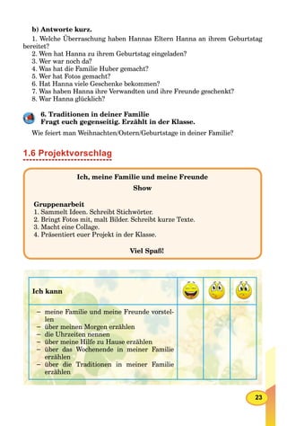 23
b) Antworte kurz.
1. Welche Überraschung haben Hannas Eltern Hanna an ihrem Geburtstag
bereitet?
2. Wen hat Hanna zu ihrem Geburtstag eingeladen?
3. Wer war noch da?
4. Was hat die Familie Huber gemacht?
5. Wer hat Fotos gemacht?
6. Hat Hanna viele Geschenke bekommen?
7. Was haben Hanna ihre Verwandten und ihre Freunde geschenkt?
8. War Hanna glücklich?
6. Traditionen in deiner Familie
Fragt euch gegenseitig. Erzählt in der Klasse.
Wie feiert man Weihnachten/Ostern/Geburtstage in deiner Familie?
1.6 Projektvorschlag
Ich, meine Familie und meine Freunde
Show
Gruppenarbeit
1. Sammelt Ideen. Schreibt Stichwörter.
2. Bringt Fotos mit, malt Bilder. Schreibt kurze Texte.
3. Macht eine Collage.
4. Präsentiert euer Projekt in der Klasse.
Viel Spaß!
Ich kann
− meine Familie und meine Freunde vorstel-
len
− über meinen Morgen erzählen
− die Uhrzeiten nennen
− über meine Hilfe zu Hause erzählen
− über das Wochenende in meiner Familie
erzählen
− über die Traditionen in meiner Familie
erzählen
 