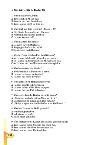 230
4. Was ist richtig A, B oder C?
1. Was merkte der Lehrer?
A dass es schon Abend war.
B dass sie mit dem Bus fahren.
C dass Hannes nicht im Bus ist.
2. Was folgt aus dem Gespräch (Zeilen 4–9)?
A Die Kinder kennen keinen Hannes.
B Niemand hat Hannes gesehen.
C Hannes kommt bald.
3. Was machten die Kinder?
A Sie aßen ihre Butterbrote.
B Sie gingen die Straße zurück.
C Sie suchten nach Hannes.
4. Welche Frage entstand bei den Kindern?
A ob Hannes bei dem Schulausﬂug mitmachte.
B ob Hannes im Gasthaus beim Mittagessen war.
C ob Hannes mit den Kindern zusammenspielte.
5. Was bemerkten die Kinder?
A Sie kennen die Adresse von Hannes.
B Hannes ist immer so komisch.
C Hannes hat keine Freunde.
6. Was konnte dem Hannes passieren?
A Hannes konnte sich verlaufen.
B Hannes haben wilde Tiere begegnet.
C Hannes hat den Fuß gebrochen.
7. Was zeigt, dass die Kinder unruhig waren?
A „Sie sahen auch die beiden Männer nicht.“
B „Sie froren und gingen zum Bus zurück.“
C „Einige stiegen aus und liefen bis zum Waldrand…“
8. Was hat Hannes im Wald gemacht?
A sein Bein gebrochen
B sich etwas verlaufen
C einen Stock gefunden
9. Was entdecken die Kinder, als Hannes gekommen ist?
A dass Hannes einen Stock in der Hand hat.
B dass Hannes viele Sommersprossen hat.
C dass Hannes einen Rucksack hat.
 
