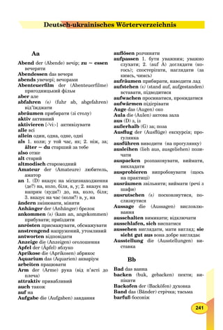 241
Aa
Abend der (Abende) вечір; zu ~ essen
вечеряти
Abendessen das вечеря
abends увечері; вечорами
Abenteuerﬁlm der (Abenteuerﬁlme)
пригодницький фільм
aber але
abfahren (s) (fuhr ab, abgefahren)
від’їжджати
аbräumen прибирати (зі столу)
aktiv активний
аktivieren [-’vi:-] активізувати
alle всі
allein один, одна, одне, одні
аls 1. коли; у той час, як; 2. ніж, за;
älter ~ du старший за тебе
also отже
alt старий
altmodisch старомодний
Amateur der (Amateure) любитель,
аматор
an 1. (D) вказує на місцезнаходження
(де?) на, коло, біля, в, у; 2. вказує на
напрям (куди?) до, на, коло, біля;
3. вказує на час (коли?) в, у, на
ändern змінювати, міняти
Anhänger der (Anhänger) брелок
ankommen (s) (kam an, angekommen)
прибувати; приїздити
anrösten присмажувати, обсмажувати
anstrengend напружений, утомливий
antworten відповідати
Anzeige die (Anzeigen) оголошення
Apfel der (Äpfel) яблуко
Aprikose die (Aprikosen) абрикос
Aquarium das (Aquarien) акваріум
аrbeiten працювати
Arm der (Arme) рука (від п’ясті до
плеча)
attraktiv привабливий
auch також
auf на
Aufgabe die (Aufgaben) завдання
auﬂösen розчиняти
aufpassen 1. бути уважним; уважно
слухати; 2. (auf A) доглядати (ко-
гось); спостерігати, наглядати (за
кимсь, чимсь)
aufräumen прибирати, наводити лад
aufstehen (s)s (stand auf, aufgestanden)
вставати, підводитися
aufwachen просинатися, прокидатися
aufwärmen підігрівати
Auge das (Augen) око
Aula die (Aulen) актова зала
aus (D) з, із
аußerhalb (G) за; поза
Ausﬂug der (Ausﬂüge) екскурсія; про-g
гулянка
ausführen виводити (на прогулянку)
ausleihen (lieh aus, ausgeliehen) пози-
чати
auspacken розпаковувати, виймати,
викладати
ausprobieren випробовувати (щось
на практиці)
ausräumen звільняти; виймати (речі з
шафи)
ausrutschen (s) посковзнутися, по-
слизнутися
Aussage die (Aussagen) висловлю-
вання
аusschalten вимикати; відключати
ausschlafen, sich виспатися
aussehen виглядати, мати вигляд; sie
sieht gut aus вона добре виглядає
Ausstellung die (Ausstellungen) ви-
ставка
Bb
Bad das ванна
backen (buk, gebacken) пекти; ви-
пікати
Backofen der (Backöfen) духовка
Band das (Bänder) стрічка; тасьма
barfuß босоніж
Deututscsch-ukrainisches Wörterverzeichnis
 