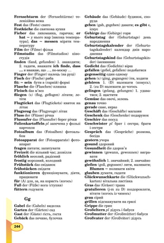 244
Fernsehturm der (Fernsehtürmе) те-
левізійна вежа
Fest das (Feste) свято
Festküche die святкова кухня
Fieber das лихоманка, гарячка; er
hat ~ у нього жар [висока темпера-
тура]; das ~ messen міряти тем-
пературу
Film der (Filme) фільм
Filmstudio das (Filmstudios) кіно-
студія
ﬁnden (fand, gefunden) 1. знаходити;
2. гадати, вважати ich ﬁnde, dass
… я вважаю, що …, по-моєму …
Finger der (Finger) палець (на руці)
Fisch der (Fische) риба
ﬁt: ~ sein бути в (гарній) формі
Flasche die (Flaschen) пляшка
Fleisch das м’ясо
ﬂiegen (s) (ﬂog, geﬂogen) літати; ле-
тіти
Flugticket das (Flugtickets) квиток на
літак
Flugzeug das (Flugzeuge) літак
Fluss der (Flüsse) річка
Flussufer das (Flussufer) берег річки
Folienkartoffeln pl запечена у фользі
картопля
Fotoalbum das (Fotoalben) фотоаль-
бом
Fotoapparat der (Fotoapparate) фото-
апарат
fragen питати; запитувати
Freizeit die вільний час; дозвілля
fröhlich веселий, радісний
frostig морозний, холодний
Frühstück das сніданок
frühstücken снідати
funktionieren функціонувати, діяти,
працювати
für (A) для, за, на користь (когось)
Fuß der (Füße) нога (ступня)
füttern годувати
Gg
Gabel die (Gabeln) виделка
Garten der (Gärten) сад
Gast der (Gäste) гість, гостя
Gebäck das печиво, булочка
Gebäude das (Gebäude) будинок, спо-
руда
geben (gab, gegeben) давати; es gibt є,
існує
Gebirge das (Gebirge) гори
Geburtstag der (Geburtstage) день
народження
Geburtstagskalender der (Geburts-
tagskalender) календар днів наро-
дження
Geburtstagskind das (Geburtstagskin-
der) іменинник
Gedicht das (Gedichte) вірш
gefallen (geﬁel, gefallen) подобатися
gegenseitig один одному
gehen (s) (ging, gegangen) іти, ходити
gehören 1. (D) належати (комусь);
2. (zu D) належати до чогось
gelingen (gelang, gelungen) 1. удава-
тися; 2. щастити
Gemüse das овочі, зелень
genau точно
gerade саме, якраз
Geschäft das (Geschäfte) магазин
Geschenk das (Geschenke) подарунок
Geschirr das посуд
Geschwister pl брат і сестра; брати
і сестри
Gespräch das (Gespräche) розмова,
бесіда
gestern учора
gesund здоровий
Gesundheit die здоров’я
gewinnen (gewann, gewonnen) вигра-
вати
gewöhnlich 1. звичайний; 2. звичайно
gießen (goß, gegossen) лити, наливати;
Blumen ~ поливати квіти
glauben думати, гадати
Glückwunschkarte die (Glückwunsch-
karten) вітальна листівка
Gras das (Gräser) трава
gratulieren (j-m zu D) поздоровляти,
вітати (когось із чимось)
grau сірий
grillen підсмажувати на грилі
Grippe die грип
Großeltern pl дідусь і бабуся
Großmutter der (Großmütter) бабуся
Großvater der (Großväter) дідусь
 
