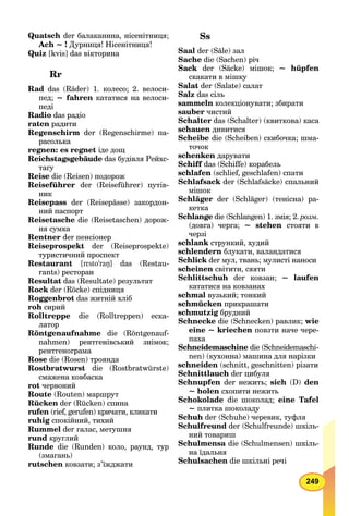 249
Quatsch der балаканина, нісенітниця;
Ach ~ ! Дурниця! Нісенітниця!
Quiz [kvis] das вікторина
Rr
Rad das (Räder) 1. колесо; 2. велоси-
пед; ~ fahren кататися на велоси-
педі
Radio das радіо
raten радити
Regenschirm der (Regenschirme) па-
расолька
regnen: es regnet іде дощ
Reichstagsgebäude das будівля Рейхс-
тагу
Reise die (Reisen) подорож
Reiseführer der (Reiseführer) путів-
ник
Reisepass der (Reisepässe) закордон-
ний паспорт
Reisetasche die (Reisetaschen) дорож-
ня сумка
Rentner der пенсіонер
Reiseprospekt der (Reiseprospekte)
туристичний проспект
Restaurant [rεsto’raŋ] das (Restau-
rants) ресторан
Resultat das (Resultate) результат
Rock der (Röcke) спідниця
Roggenbrot das житній хліб
roh сирий
Rolltreppe die (Rolltreppen) еска-
латор
Röntgenaufnahme die (Röntgenauf-
nahmen) рентгенівський знімок;
рентгенограма
Rose die (Rosen) троянда
Rostbratwurst die (Rostbratwürste)
смажена ковбаска
rot червоний
Route (Routen) маршрут
Rücken der (Rücken) спина
rufen (rief, gerufen) кричати, кликати
ruhig спокійний, тихий
Rummel der галас, метушня
rund круглий
Runde die (Runden) коло, раунд, тур
(змагань)
rutschen ковзати; з’їжджати
Ss
Saal der (Säle) зал
Sache die (Sachen) річ
Sack der (Säcke) мішок; ~ hüpfen
скакати в мішку
Salat der (Salate) салат
Salz das сіль
sammeln колекціонувати; збирати
sauber чистий
Schalter das (Schalter) (квиткова) каса
schauen дивитися
Scheibe die (Scheiben) скибочка; шма-
точок
schenken дарувати
Schiff das (Schiffe) корабель
schlafen (schlief, geschlafen) спати
Schlafsack der (Schlafsäcke) спальний
мішок
Schläger der (Schläger) (тенісна) ра-
кетка
Schlange die (Schlangen) 1. змія; 2. розм.
(довга) черга; ~ stehen стояти в
черзі
schlank стрункий, худий
schlendern блукати, валандатися
Schlick der мул, твань; мулисті наноси
scheinen світити, сяяти
Schlittschuh der ковзан; ~ laufen
кататися на ковзанах
schmal вузький; тонкий
schmücken прикрашати
schmutzig брудний
Schnecke die (Schnecken) равлик; wie
eine ~ kriechen повзти наче чере-
паха
Schneidemaschine die (Schneidemaschi-
nen) (кухонна) машина для нарізки
schneiden (schnitt, geschnitten) різати
Schnittlauch der цибуля
Schnupfen der нежить; sich (D) den
~ holen схопити нежить
Schokolade die шоколад; eine Tafel
~ плитка шоколаду
Schuh der (Schuhe) черевик, туфля
Schulfreund der (Schulfreunde) шкіль-
ний товариш
Schulmensa die (Schulmensen) шкіль-
на їдальня
Schulsachen die шкільні речі
 