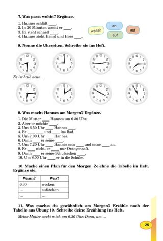 25
7. Was passt wohin? Ergänze.
1. Hannes schläft ____.
2. In 20 Minuten wacht er ____.
3. Er steht schnell ____.
4. Hannes zieht Hemd und Hose ____.
weiter
an
auf
auf
8. Nenne die Uhrzeiten. Schreibe sie ins Heft.
EEs ist halb neun.
9. Was macht Hannes am Morgen? Ergänze.
1. Die Mutter ____ Hannes um 6.30 Uhr.
2. Aber er möchte ____.
3. Um 6.50 Uhr ____ Hannes ____.
4. Er ____ ____ und ____ ins Bad.
5. Um 7.00 Uhr ____ Hannes.
6. Dann ____ er seine ____.
7. Um 7.20 Uhr ____ Hannes sein ____ und seine ____ an.
8. Er ____ nicht, er ____ nur Orangensaft.
9. Dann ____ er seine Schulsachen ____.
10. Um 8.00 Uhr ____ er in die Schule.
10. Mache einen Plan für den Morgen. Zeichne die Tabelle im Heft.
Ergänze sie.
Wann? Was?
6.30 wecken
… aufstehen
… …
11. Was machst du gewöhnlich am Morgen? Erzähle nach der
Tabelle aus Übung 10. Schreibe deine Erzählung ins Heft.
g g
Meine Mutter weckt mich um 6.30 Uhr. Dann, um …
 