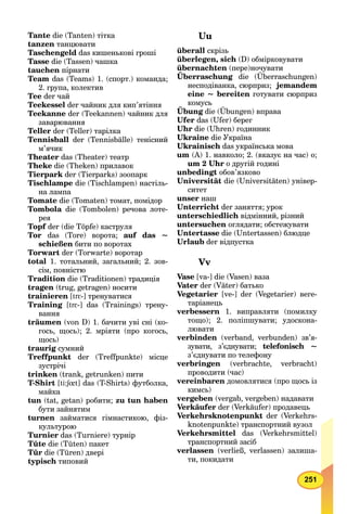 251
Tante die (Tanten) тітка
tanzen танцювати
Taschengeld das кишенькові гроші
Tasse die (Tassen) чашка
tauchen пірнати
Team das (Teams) 1. (спорт.) команда;
2. група, колектив
Tee der чай
Teekessel der чайник для кип’ятіння
Teekanne der (Teekannen) чайник для
заварювання
Teller der (Teller) тарілка
Tennisball der (Tennisbälle) тенісний
м’ячик
Theater das (Theater) театр
Theke die (Theken) прилавок
Tierpark der (Tierparks) зоопарк
Tischlampe die (Tischlampen) настіль-
на лампа
Tomate die (Tomaten) томат, помідор
Tombola die (Tombolen) речова лоте-
рея
Topf der (die Töpfe) каструля
Tor das (Tore) ворота; auf das ~
schießen бити по воротах
Torwart der (Torwarte) воротар
total 1. тотальний, загальний; 2. зов-
сім, повністю
Tradition die (Traditionen) традиція
tragen (trug, getragen) носити
trainieren [trε-] тренуватися
Training [trε-] das (Trainings) трену-
вання
träumen (von D) 1. бачити уві сні (ко-
гось, щось); 2. мріяти (про когось,
щось)
traurig сумний
Treffpunkt der (Treffpunkte) місце
зустрічі
trinken (trank, getrunken) пити
T-Shirt [ti:ʃût: ] das (T-Shirts) футболка,
майка
tun (tat, getan) робити; zu tun haben
бути зайнятим
turnen займатися гімнастикою, фіз-
культурою
Turnier das (Turniere) турнір
Tüte die (Tüten) пакет
Tür die (Türen) двері
typisch типовий
Uu
überall скрізь
überlegen, sich (D) обмірковувати
übernachten (пере)ночувати
Überraschung die (Überraschungen)
несподіванка, сюрприз; jemandem
eine ~ bereiten готувати сюрприз
комусь
Übung
у
die (Übungen) вправаg
Ufer das (Ufer) берег
Uhr die (Uhren) годинник
Ukraine die Україна
Ukrainisch das українська мова
um (A) 1. навколо; 2. (вказує на час) о;
um 2 Uhr о другій годині
unbedingt обов’язково
Universität die (Universitäten) універ-
ситет
unser наш
Unterricht der заняття; урок
unterschiedlich відмінний, різний
untersuchen оглядати; обстежувати
Untertasse die (Untertassen) блюдце
Urlaub der відпустка
Vv
Vase [va-] die (Vasen) ваза
Vater der (Väter) батько
Vegetarier [ve-] der (Vegetarier) веге-
таріанець
verbessern 1. виправляти (помилку
тощо); 2. поліпшувати; удоскона-
лювати
verbinden (verband, verbunden) зв’я-
зувати, з’єднувати; telefonisch ~
з’єднувати по телефону
verbringen (verbrachte, verbracht)
проводити (час)
vereinbaren домовлятися (про щось із
кимсь)
vergeben (vergab, vergeben) надавати
Verkäufer der (Verkäufer) продавець
Verkehrsknotenpunkt der (Verkehrs-
knotenpunkte) транспортний вузол
Verkehrsmittel das (Verkehrsmittel)
транспортний засіб
verlassen (verließ, verlassen) залиша-
ти, покидати
 