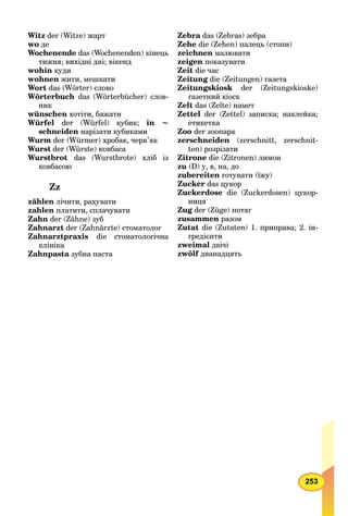253
Witz der (Witze) жарт
wo де
Wochenende das (Wochenenden) кінець
тижня; вихідні дні; вікенд
wohin куди
wohnen жити, мешкати
Wort das (Wörter) слово
Wörterbuch das (Wörterbücher) слов-
ник
wünschen хотіти, бажати
Würfel der (Würfel) кубик; in ~
schneiden нарізати кубиками
Wurm der (Würmer) хробак, черв’як
Wurst der (Würste) ковбаса
Wurstbrot das (Wurstbrote) хліб із
ковбасою
Zz
zählen лічити, рахувати
zahlen платити, сплачувати
Zahn der (Zähne) зуб
Zahnarzt der (Zahnärzte) стоматолог
Zahnarztpraxis die стоматологічна
клініка
Zahnpasta зубна паста
Zebra das (Zebras) зебраa
Zehe die (Zehen) палець (стопи)
zeichnen малювати
zeigen показувати
Zeit die час
Zeitung die (Zeitungen) газета
Zeitungskiosk der (Zeitungskioske)
газетний кіоск
Zelt das (Zelte) намет
Zettel der (Zettel) записка; наклейка;
етикетка
Zoo der зоопарк
zerschneiden (zerschnitt, zerschnit-
ten) розрізати
Zitrone die (Zitronen) лимон
zu (D) у, в, на, до
zubereiten готувати (їжу)
Zucker das цукор
Zuckerdose die (Zuckerdosen) цукор-
ниця
Zug der (Züge) потяг
zusammen разом
Zutat die (Zutaten) 1. приправа; 2. ін-
гредієнти
zweimal двічі
zwölf дванадцять
 